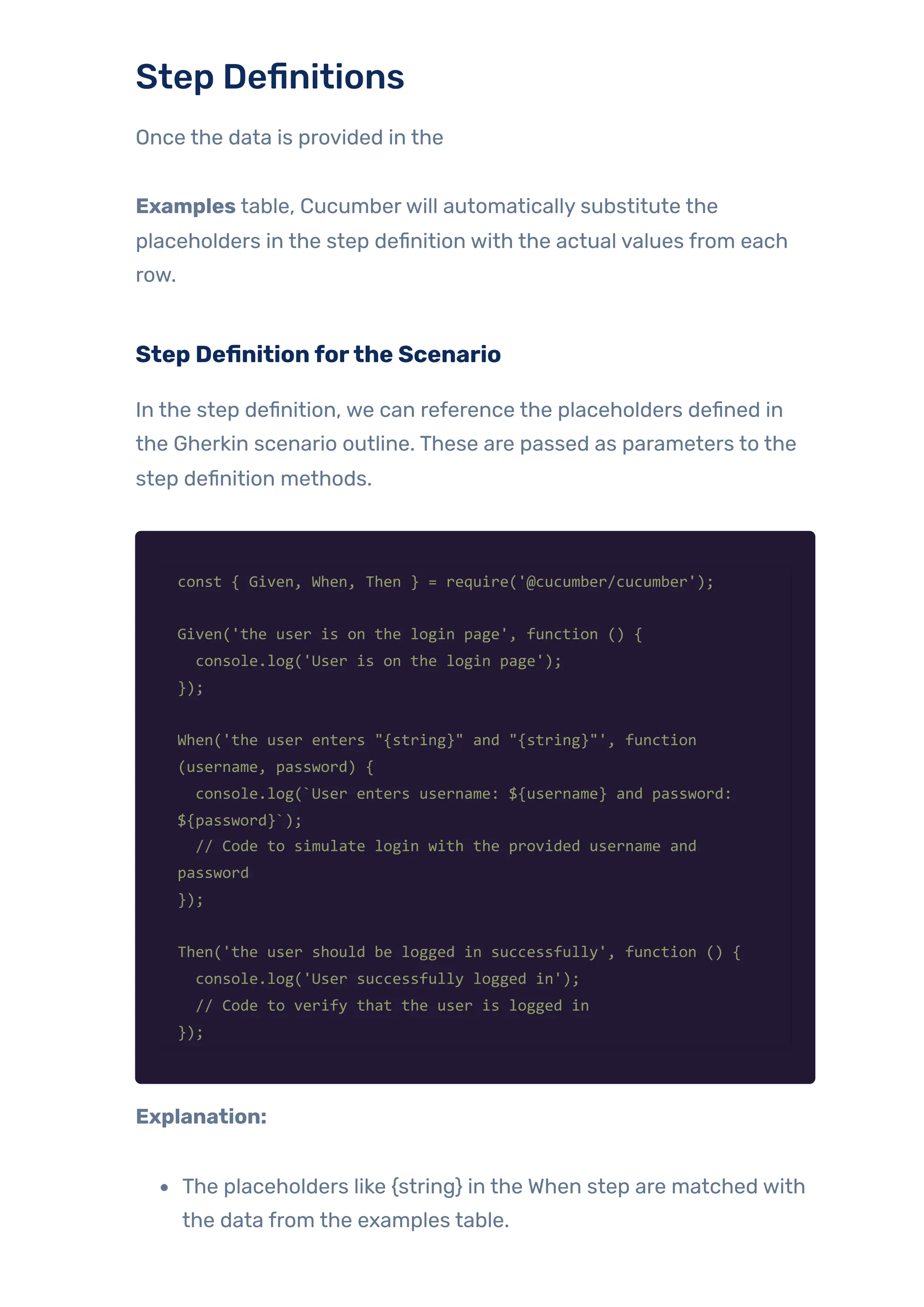 Step Definitions
Once the data is provided in the
Examples table, Cucumberwill automatically substitute the
placeholders in the step definition with the actual values from each
row.
Step Definitionforthe Scenario
In the step definition, we can reference the placeholders defined in
the Gherkin scenario outline. These are passed as parameters to the
step definition methods.
const { Given, When, Then } = require('@cucumber/cucumber');
Given('the user is on the login page', function () {
console.log('User is on the login page');
});
When('the user enters "{string}" and "{string}"', function
(username, password) {
console.log(`User enters username: ${username} and password:
${password}`);
// Code to simulate login with the provided username and
password
});
Then('the user should be logged in successfully', function () {
console.log('User successfully logged in');
// Code to verify that the user is logged in
});
Explanation:
The placeholders like {string} in the When step are matched with
the data from the examples table.
 