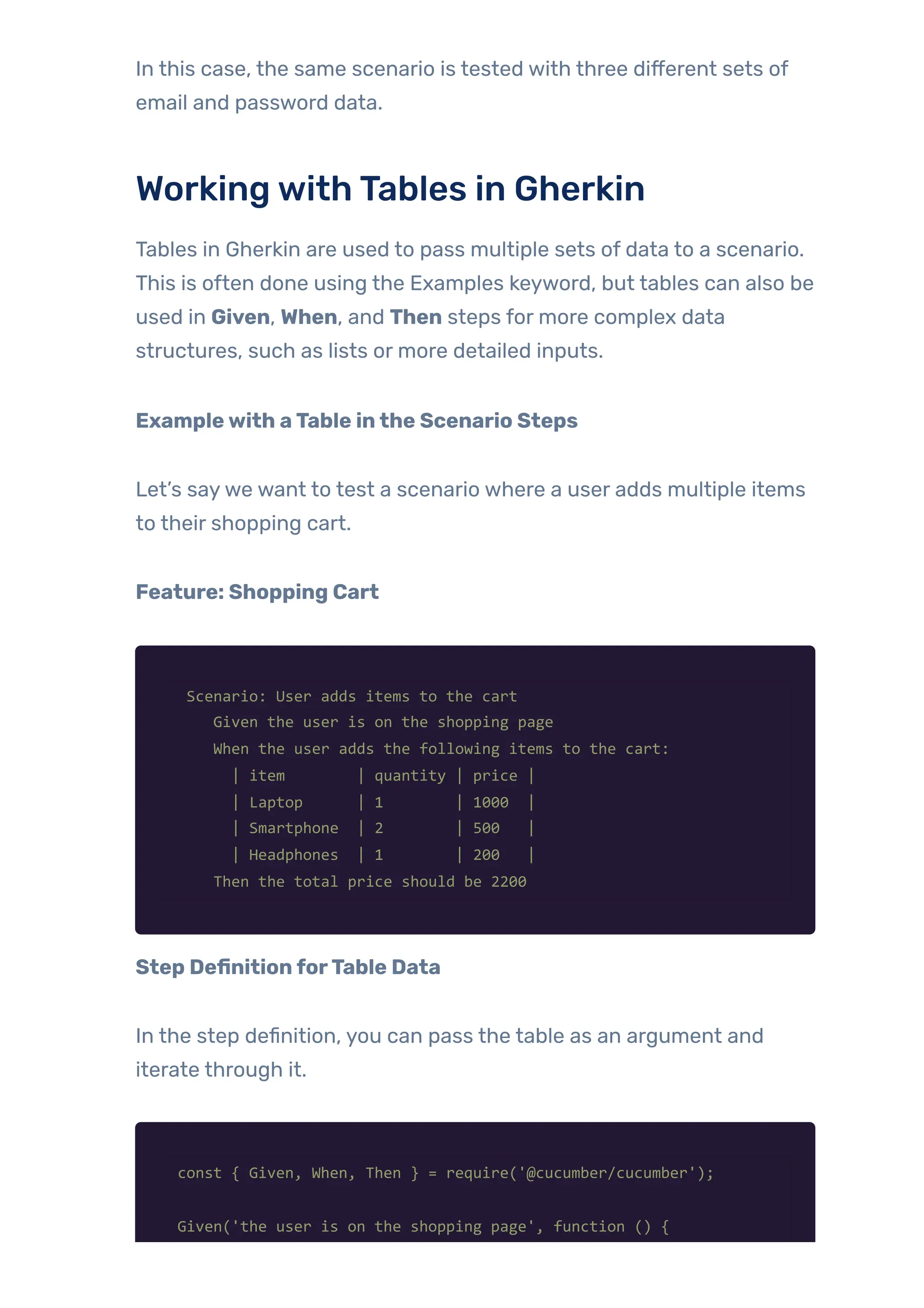 In this case, the same scenario is tested with three different sets of
email and password data.
WorkingwithTables in Gherkin
Tables in Gherkin are used to pass multiple sets of data to a scenario.
This is often done using the Examples keyword, but tables can also be
used in Given, When, and Then steps for more complex data
structures, such as lists or more detailed inputs.
Examplewith aTable inthe Scenario Steps
Let’s saywe want to test a scenario where a user adds multiple items
to their shopping cart.
Feature: Shopping Cart
Scenario: User adds items to the cart
Given the user is on the shopping page
When the user adds the following items to the cart:
| item | quantity | price |
| Laptop | 1 | 1000 |
| Smartphone | 2 | 500 |
| Headphones | 1 | 200 |
Then the total price should be 2200
Step DefinitionforTable Data
In the step definition, you can pass the table as an argument and
iterate through it.
const { Given, When, Then } = require('@cucumber/cucumber');
Given('the user is on the shopping page', function () {
 