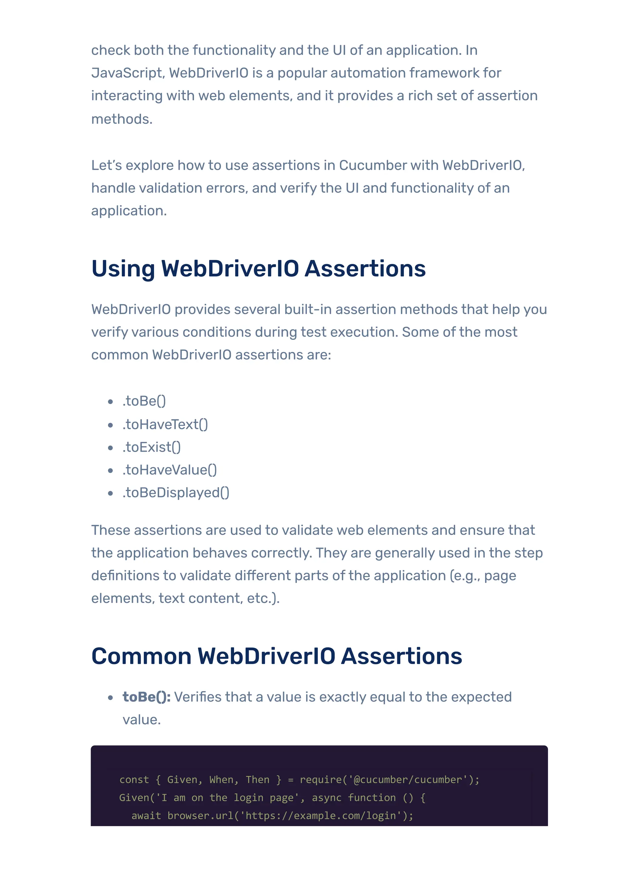 check both the functionality and the UI of an application. In
JavaScript, WebDriverIO is a popular automation framework for
interacting with web elements, and it provides a rich set of assertion
methods.
Let’s explore howto use assertions in Cucumberwith WebDriverIO,
handle validation errors, and verifythe UI and functionality of an
application.
Using WebDriverIOAssertions
WebDriverIO provides several built-in assertion methods that help you
verifyvarious conditions during test execution. Some ofthe most
common WebDriverIO assertions are:
.toBe()
.toHaveText()
.toExist()
.toHaveValue()
.toBeDisplayed()
These assertions are used to validate web elements and ensure that
the application behaves correctly. They are generally used in the step
definitions to validate different parts ofthe application (e.g., page
elements, text content, etc.).
Common WebDriverIOAssertions
toBe(): Verifies that a value is exactly equal to the expected
value.
const { Given, When, Then } = require('@cucumber/cucumber');
Given('I am on the login page', async function () {
await browser.url('https://example.com/login');
 
