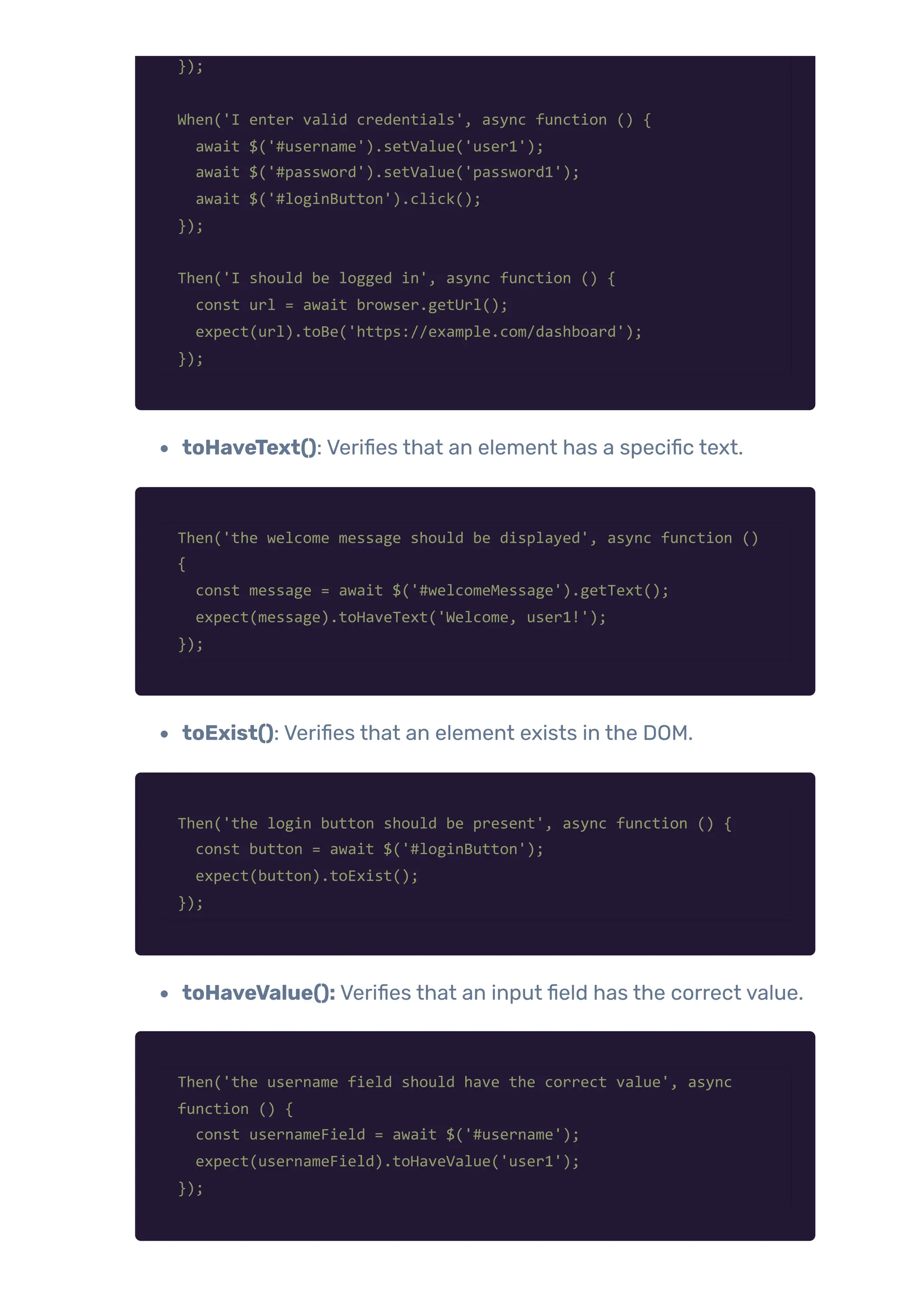 });
When('I enter valid credentials', async function () {
await $('#username').setValue('user1');
await $('#password').setValue('password1');
await $('#loginButton').click();
});
Then('I should be logged in', async function () {
const url = await browser.getUrl();
expect(url).toBe('https://example.com/dashboard');
});
toHaveText(): Verifies that an element has a specific text.
Then('the welcome message should be displayed', async function ()
{
const message = await $('#welcomeMessage').getText();
expect(message).toHaveText('Welcome, user1!');
});
toExist(): Verifies that an element exists in the DOM.
Then('the login button should be present', async function () {
const button = await $('#loginButton');
expect(button).toExist();
});
toHaveValue(): Verifies that an input field has the correct value.
Then('the username field should have the correct value', async
function () {
const usernameField = await $('#username');
expect(usernameField).toHaveValue('user1');
});
 