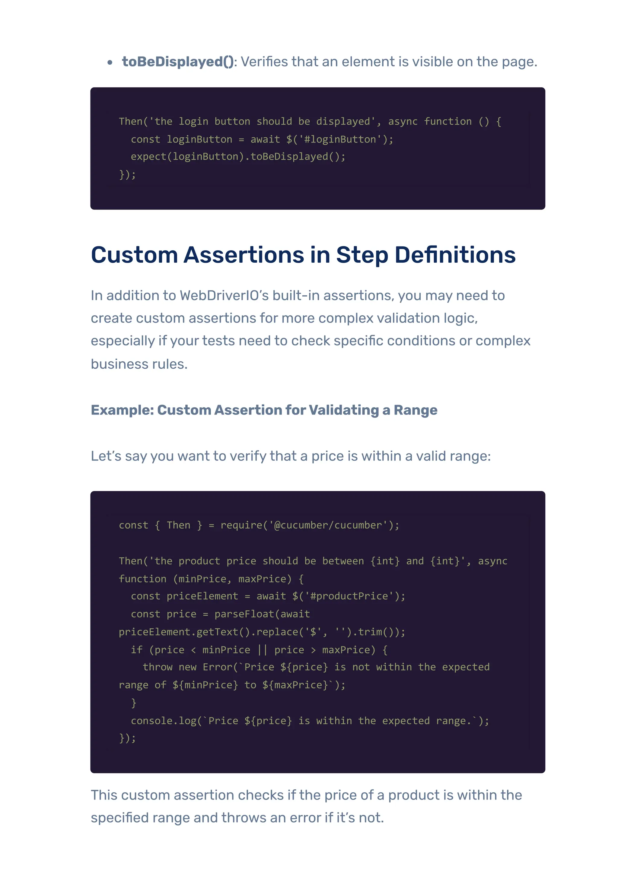 toBeDisplayed(): Verifies that an element is visible on the page.
Then('the login button should be displayed', async function () {
const loginButton = await $('#loginButton');
expect(loginButton).toBeDisplayed();
});
CustomAssertions in Step Definitions
In addition to WebDriverIO’s built-in assertions, you may need to
create custom assertions for more complex validation logic,
especially ifyourtests need to check specific conditions or complex
business rules.
Example: CustomAssertionforValidating a Range
Let’s sayyou want to verifythat a price is within a valid range:
const { Then } = require('@cucumber/cucumber');
Then('the product price should be between {int} and {int}', async
function (minPrice, maxPrice) {
const priceElement = await $('#productPrice');
const price = parseFloat(await
priceElement.getText().replace('$', '').trim());
if (price < minPrice || price > maxPrice) {
throw new Error(`Price ${price} is not within the expected
range of ${minPrice} to ${maxPrice}`);
}
console.log(`Price ${price} is within the expected range.`);
});
This custom assertion checks ifthe price of a product is within the
specified range and throws an error if it’s not.
 