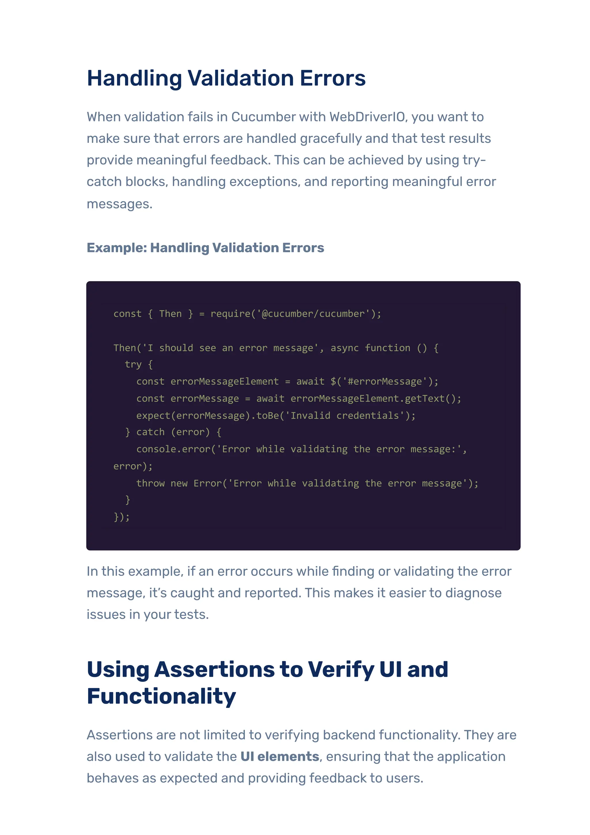 HandlingValidation Errors
When validation fails in Cucumberwith WebDriverIO, you want to
make sure that errors are handled gracefully and that test results
provide meaningful feedback. This can be achieved by using try-
catch blocks, handling exceptions, and reporting meaningful error
messages.
Example: HandlingValidation Errors
const { Then } = require('@cucumber/cucumber');
Then('I should see an error message', async function () {
try {
const errorMessageElement = await $('#errorMessage');
const errorMessage = await errorMessageElement.getText();
expect(errorMessage).toBe('Invalid credentials');
} catch (error) {
console.error('Error while validating the error message:',
error);
throw new Error('Error while validating the error message');
}
});
In this example, if an error occurs while finding orvalidating the error
message, it’s caught and reported. This makes it easierto diagnose
issues in yourtests.
UsingAssertionstoVerifyUI and
Functionality
Assertions are not limited to verifying backend functionality. They are
also used to validate the UI elements, ensuring that the application
behaves as expected and providing feedback to users.
 