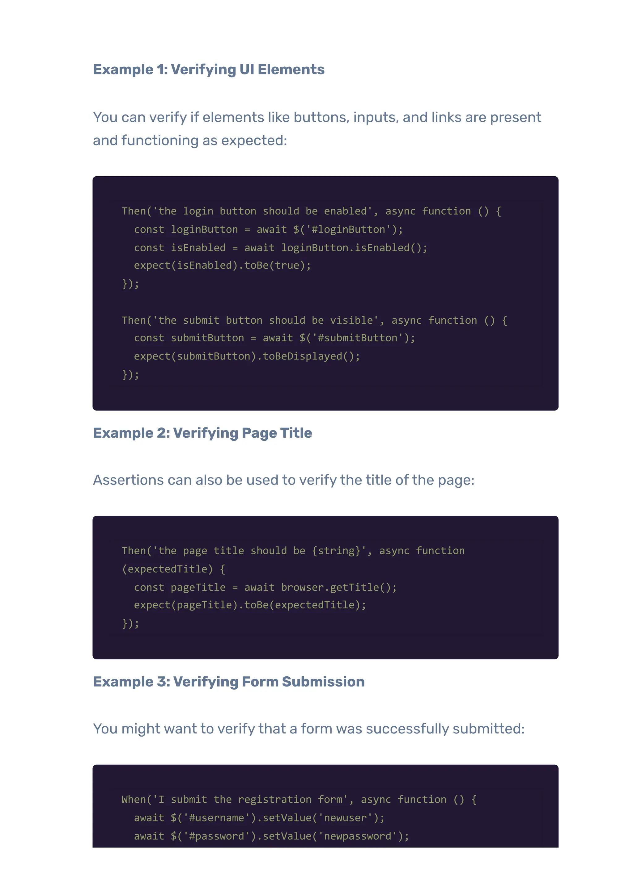 Example 1:Verifying UI Elements
You can verify if elements like buttons, inputs, and links are present
and functioning as expected:
Then('the login button should be enabled', async function () {
const loginButton = await $('#loginButton');
const isEnabled = await loginButton.isEnabled();
expect(isEnabled).toBe(true);
});
Then('the submit button should be visible', async function () {
const submitButton = await $('#submitButton');
expect(submitButton).toBeDisplayed();
});
Example 2:Verifying PageTitle
Assertions can also be used to verifythe title ofthe page:
Then('the page title should be {string}', async function
(expectedTitle) {
const pageTitle = await browser.getTitle();
expect(pageTitle).toBe(expectedTitle);
});
Example 3:Verifying Form Submission
You might want to verifythat a form was successfully submitted:
When('I submit the registration form', async function () {
await $('#username').setValue('newuser');
await $('#password').setValue('newpassword');
 