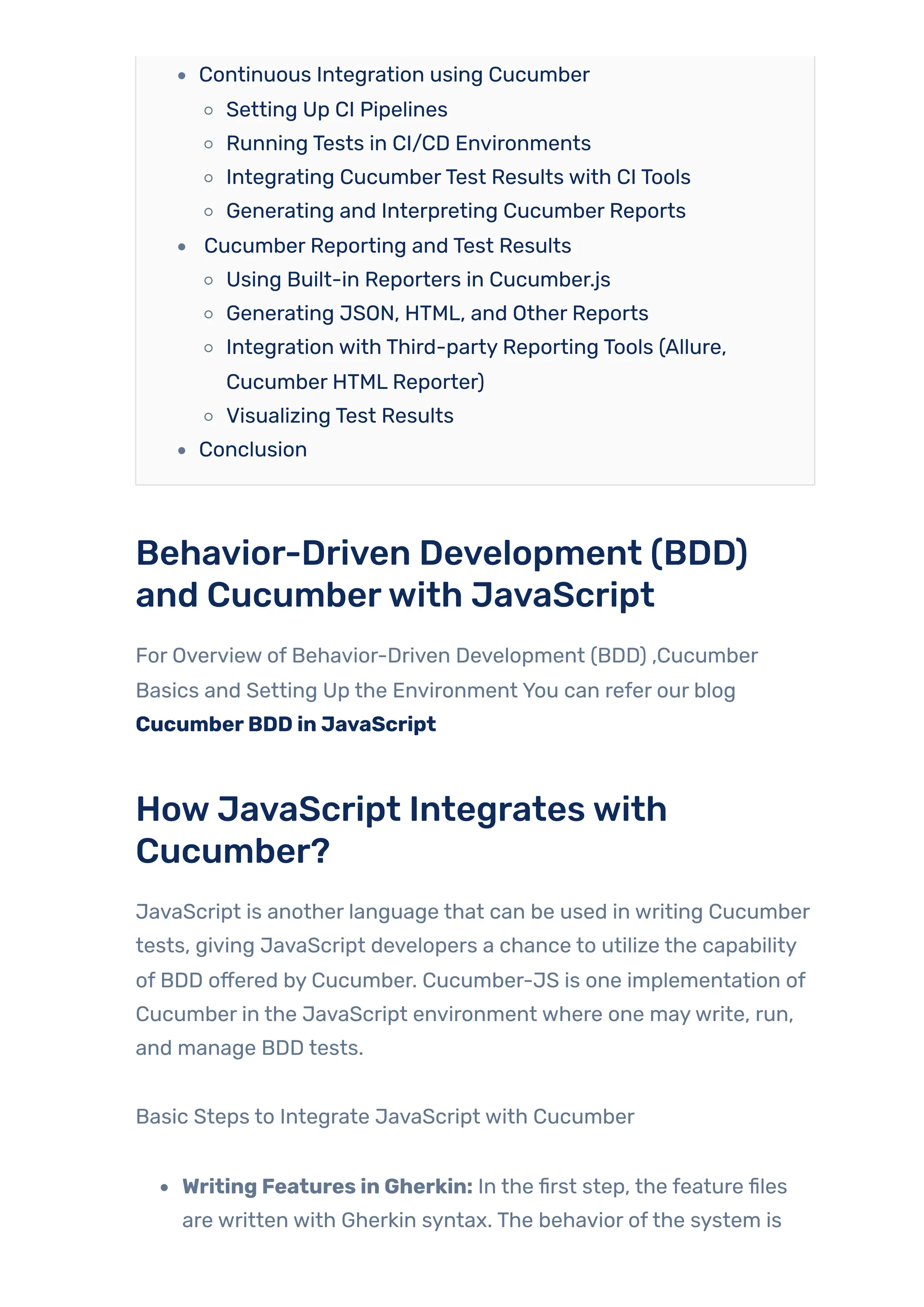 Continuous Integration using Cucumber
Setting Up CI Pipelines
Running Tests in CI/CD Environments
Integrating CucumberTest Results with CI Tools
Generating and Interpreting Cucumber Reports
Cucumber Reporting and Test Results
Using Built-in Reporters in Cucumber.js
Generating JSON, HTML, and Other Reports
Integration with Third-party Reporting Tools (Allure,
Cucumber HTML Reporter)
Visualizing Test Results
Conclusion
Behavior-Driven Development (BDD)
and Cucumberwith JavaScript
For Overview of Behavior-Driven Development (BDD) ,Cucumber
Basics and Setting Up the Environment You can refer our blog
CucumberBDD in JavaScript
HowJavaScript Integrateswith
Cucumber?
JavaScript is another language that can be used in writing Cucumber
tests, giving JavaScript developers a chance to utilize the capability
of BDD offered by Cucumber. Cucumber-JS is one implementation of
Cucumber in the JavaScript environment where one maywrite, run,
and manage BDD tests.
Basic Steps to Integrate JavaScript with Cucumber
Writing Features in Gherkin: In the first step, the feature files
are written with Gherkin syntax. The behavior ofthe system is
 