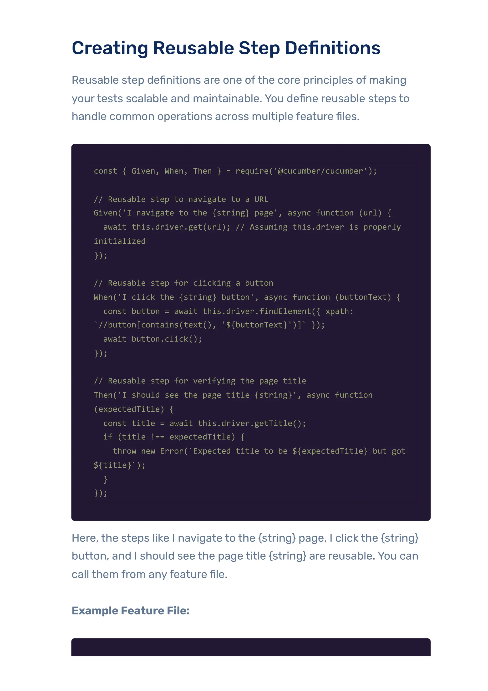 Creating Reusable Step Definitions
Reusable step definitions are one ofthe core principles of making
yourtests scalable and maintainable. You define reusable steps to
handle common operations across multiple feature files.
const { Given, When, Then } = require('@cucumber/cucumber');
// Reusable step to navigate to a URL
Given('I navigate to the {string} page', async function (url) {
await this.driver.get(url); // Assuming this.driver is properly
initialized
});
// Reusable step for clicking a button
When('I click the {string} button', async function (buttonText) {
const button = await this.driver.findElement({ xpath:
`//button[contains(text(), '${buttonText}')]` });
await button.click();
});
// Reusable step for verifying the page title
Then('I should see the page title {string}', async function
(expectedTitle) {
const title = await this.driver.getTitle();
if (title !== expectedTitle) {
throw new Error(`Expected title to be ${expectedTitle} but got
${title}`);
}
});
Here, the steps like I navigate to the {string} page, I click the {string}
button, and I should see the page title {string} are reusable. You can
call them from anyfeature file.
Example Feature File:
 