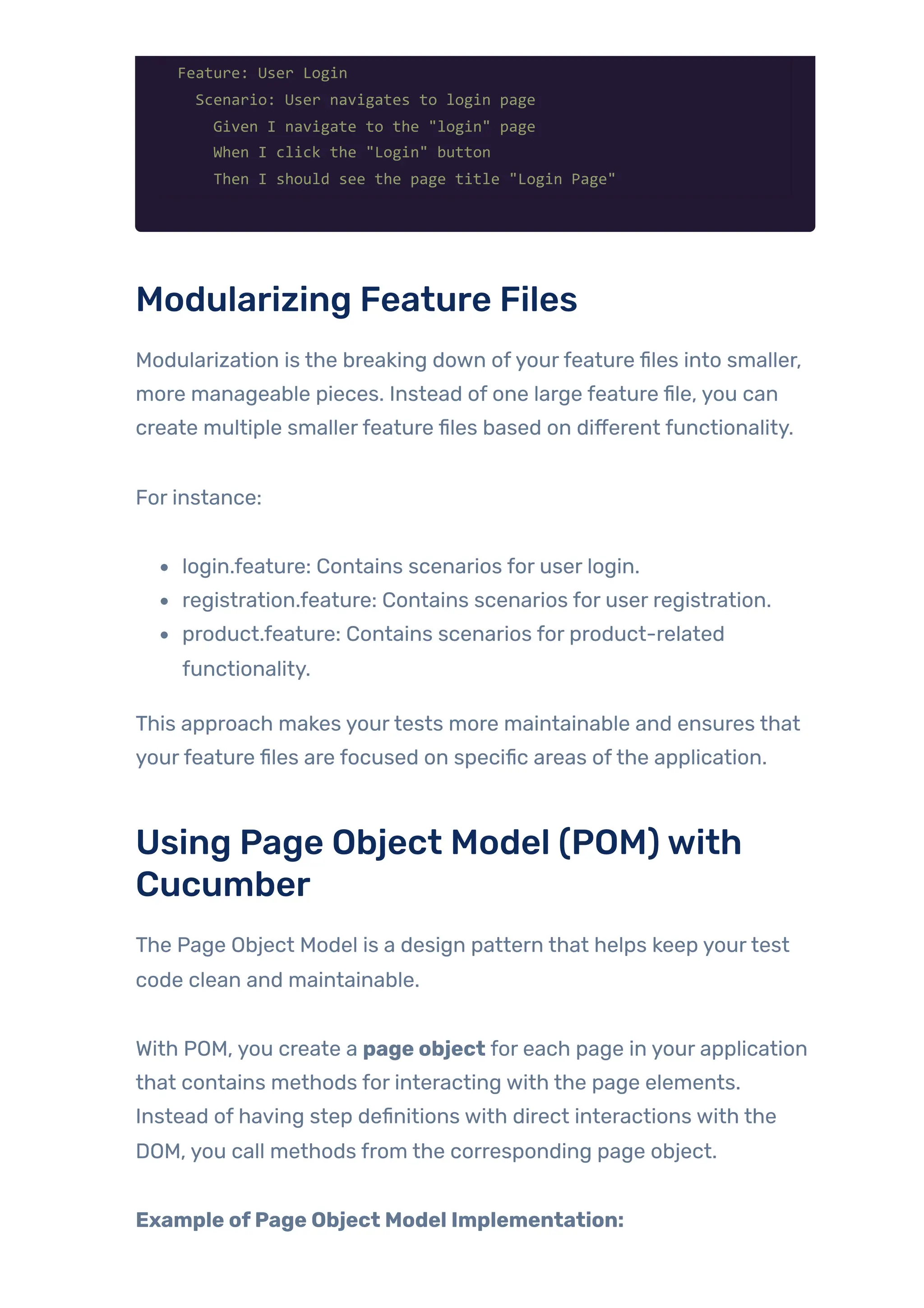 Feature: User Login
Scenario: User navigates to login page
Given I navigate to the "login" page
When I click the "Login" button
Then I should see the page title "Login Page"
Modularizing Feature Files
Modularization is the breaking down ofyourfeature files into smaller,
more manageable pieces. Instead of one large feature file, you can
create multiple smallerfeature files based on different functionality.
For instance:
login.feature: Contains scenarios for user login.
registration.feature: Contains scenarios for user registration.
product.feature: Contains scenarios for product-related
functionality.
This approach makes yourtests more maintainable and ensures that
yourfeature files are focused on specific areas ofthe application.
Using Page Object Model (POM)with
Cucumber
The Page Object Model is a design pattern that helps keep yourtest
code clean and maintainable.
With POM, you create a page object for each page in your application
that contains methods for interacting with the page elements.
Instead of having step definitions with direct interactions with the
DOM, you call methods from the corresponding page object.
Example ofPage Object Model Implementation:
 