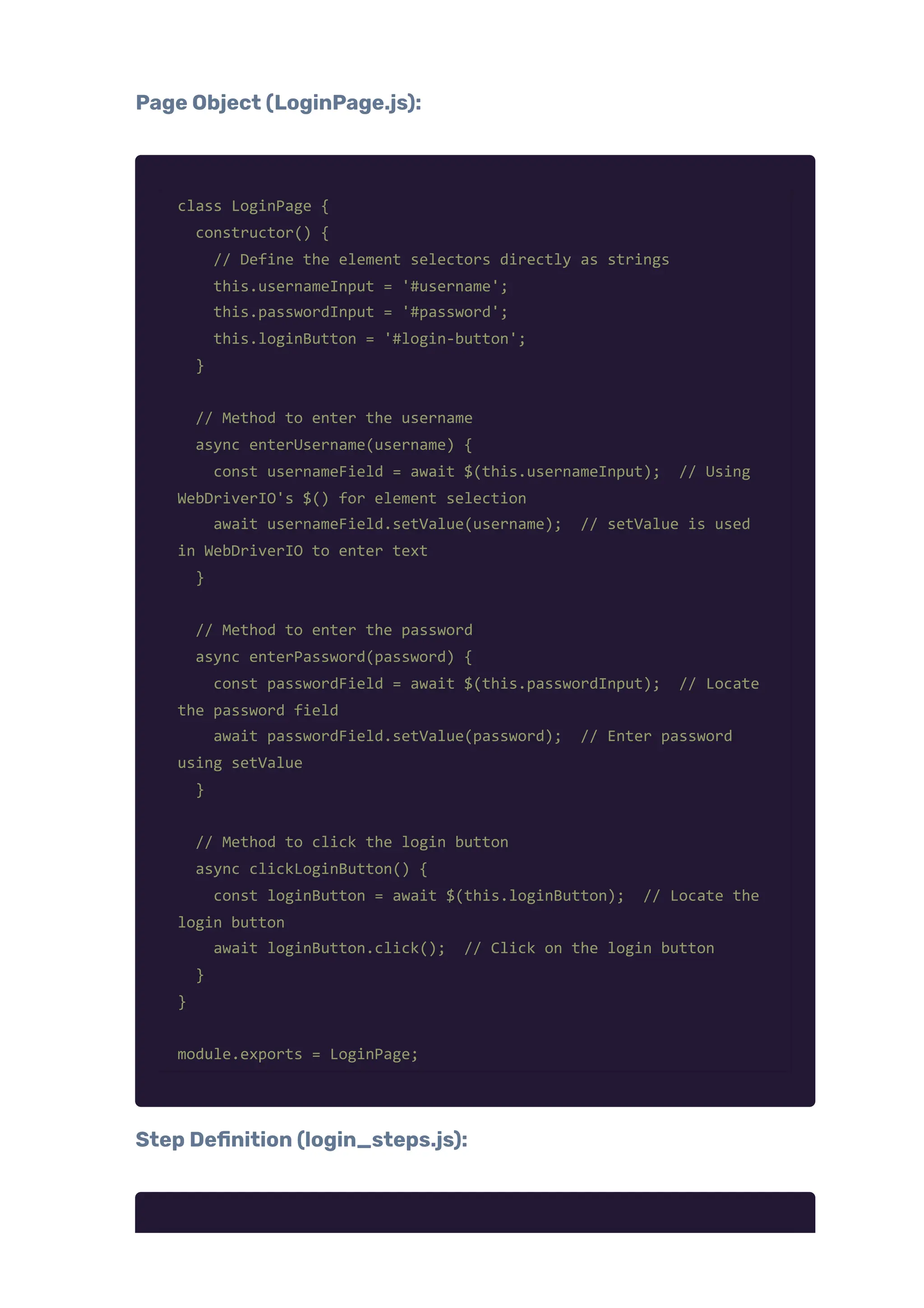 Page Object (LoginPage.js):
class LoginPage {
constructor() {
// Define the element selectors directly as strings
this.usernameInput = '#username';
this.passwordInput = '#password';
this.loginButton = '#login-button';
}
// Method to enter the username
async enterUsername(username) {
const usernameField = await $(this.usernameInput); // Using
WebDriverIO's $() for element selection
await usernameField.setValue(username); // setValue is used
in WebDriverIO to enter text
}
// Method to enter the password
async enterPassword(password) {
const passwordField = await $(this.passwordInput); // Locate
the password field
await passwordField.setValue(password); // Enter password
using setValue
}
// Method to click the login button
async clickLoginButton() {
const loginButton = await $(this.loginButton); // Locate the
login button
await loginButton.click(); // Click on the login button
}
}
module.exports = LoginPage;
Step Definition (login_steps.js):
 