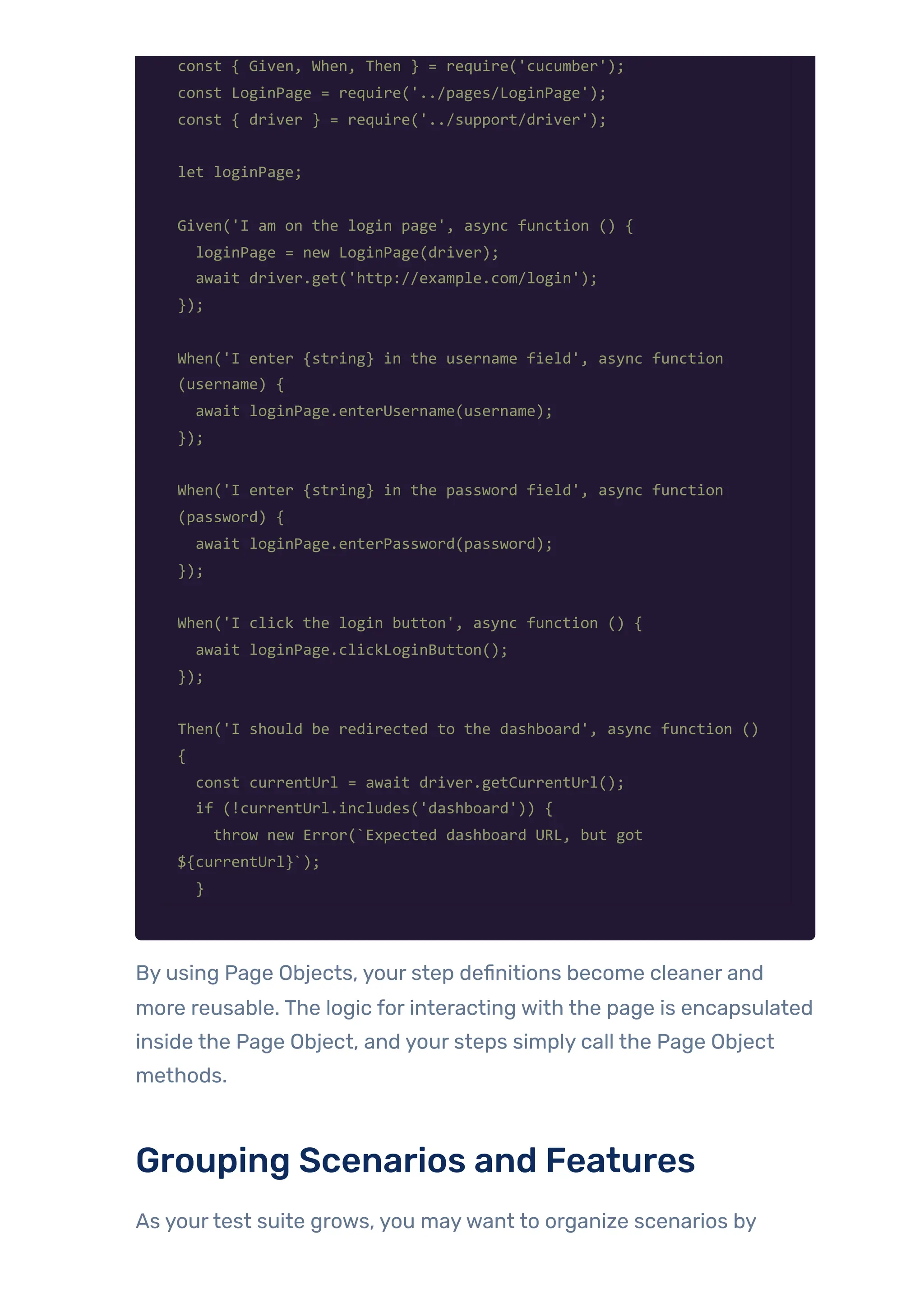 const { Given, When, Then } = require('cucumber');
const LoginPage = require('../pages/LoginPage');
const { driver } = require('../support/driver');
let loginPage;
Given('I am on the login page', async function () {
loginPage = new LoginPage(driver);
await driver.get('http://example.com/login');
});
When('I enter {string} in the username field', async function
(username) {
await loginPage.enterUsername(username);
});
When('I enter {string} in the password field', async function
(password) {
await loginPage.enterPassword(password);
});
When('I click the login button', async function () {
await loginPage.clickLoginButton();
});
Then('I should be redirected to the dashboard', async function ()
{
const currentUrl = await driver.getCurrentUrl();
if (!currentUrl.includes('dashboard')) {
throw new Error(`Expected dashboard URL, but got
${currentUrl}`);
}
By using Page Objects, your step definitions become cleaner and
more reusable. The logic for interacting with the page is encapsulated
inside the Page Object, and your steps simply call the Page Object
methods.
Grouping Scenarios and Features
As yourtest suite grows, you maywant to organize scenarios by
 