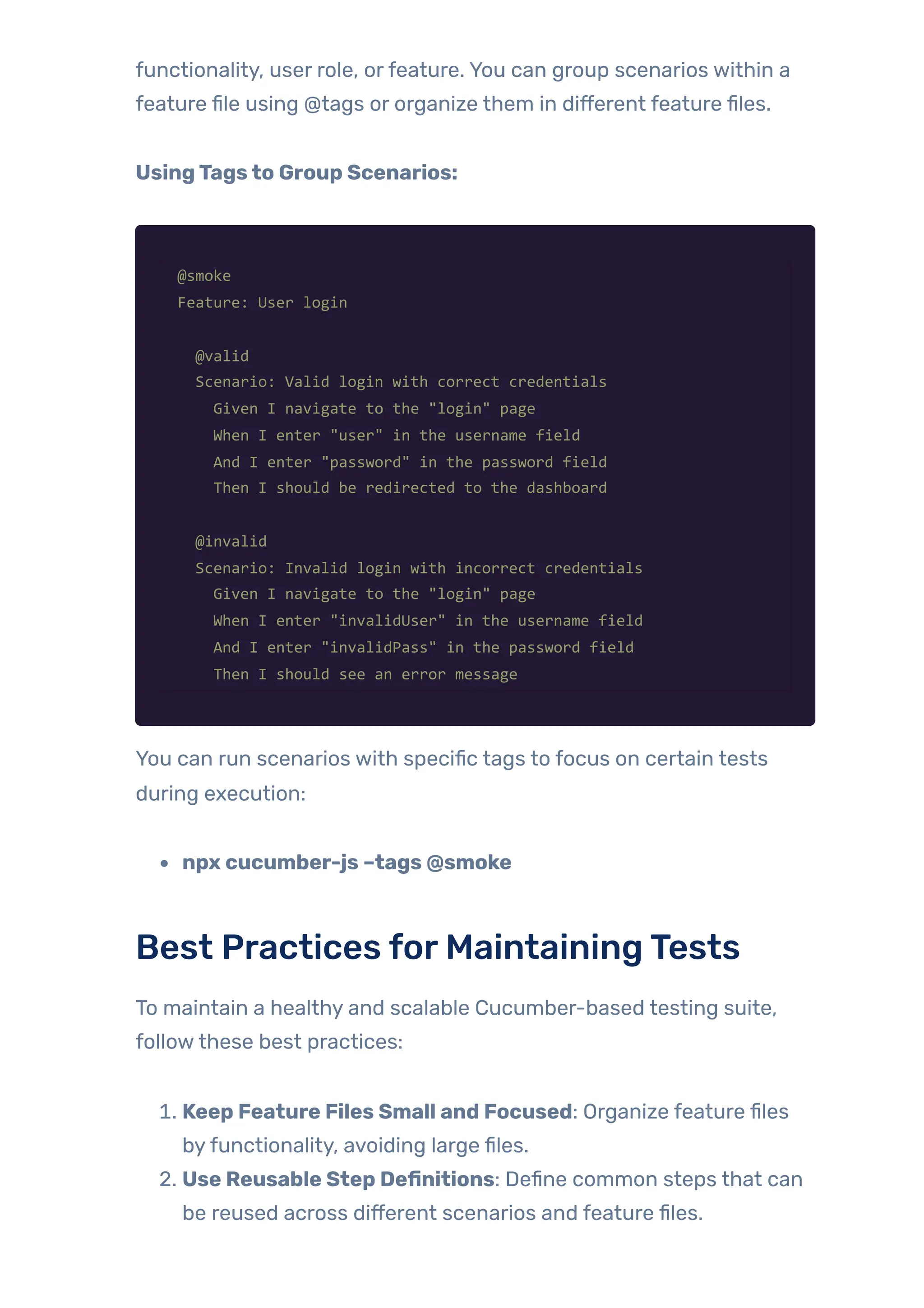 functionality, user role, orfeature. You can group scenarios within a
feature file using @tags or organize them in different feature files.
UsingTagsto Group Scenarios:
@smoke
Feature: User login
@valid
Scenario: Valid login with correct credentials
Given I navigate to the "login" page
When I enter "user" in the username field
And I enter "password" in the password field
Then I should be redirected to the dashboard
@invalid
Scenario: Invalid login with incorrect credentials
Given I navigate to the "login" page
When I enter "invalidUser" in the username field
And I enter "invalidPass" in the password field
Then I should see an error message
You can run scenarios with specific tags to focus on certain tests
during execution:
npx cucumber-js –tags @smoke
Best Practices forMaintainingTests
To maintain a healthy and scalable Cucumber-based testing suite,
followthese best practices:
1. Keep Feature Files Small and Focused: Organize feature files
byfunctionality, avoiding large files.
2. Use Reusable Step Definitions: Define common steps that can
be reused across different scenarios and feature files.
 
