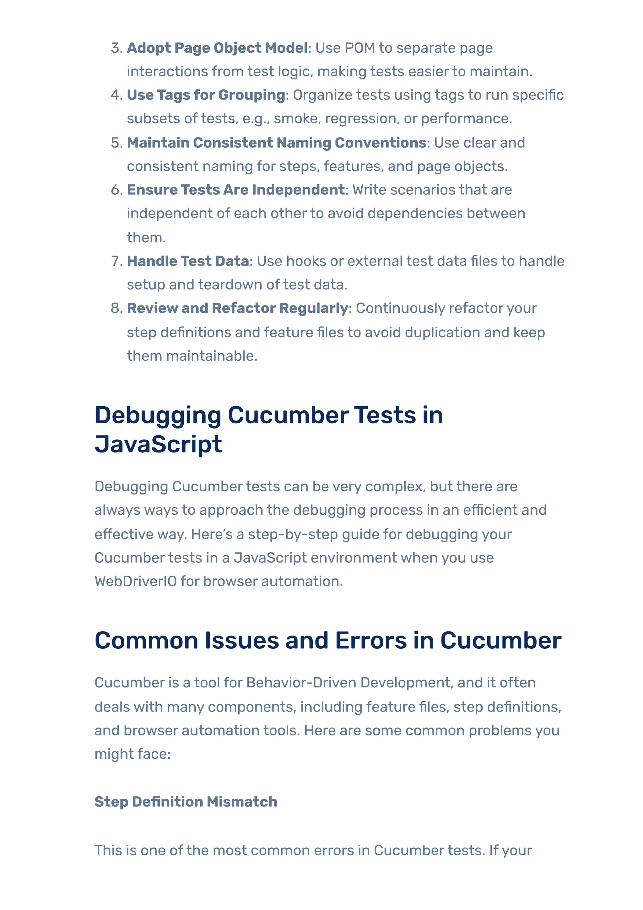 3. Adopt Page Object Model: Use POM to separate page
interactions from test logic, making tests easierto maintain.
4. UseTagsforGrouping: Organize tests using tags to run specific
subsets oftests, e.g., smoke, regression, or performance.
5. Maintain Consistent Naming Conventions: Use clear and
consistent naming for steps, features, and page objects.
6. EnsureTestsAre Independent: Write scenarios that are
independent of each otherto avoid dependencies between
them.
7. HandleTest Data: Use hooks or external test data files to handle
setup and teardown oftest data.
8. Reviewand RefactorRegularly: Continuously refactoryour
step definitions and feature files to avoid duplication and keep
them maintainable.
Debugging CucumberTests in
JavaScript
Debugging Cucumbertests can be very complex, but there are
always ways to approach the debugging process in an efficient and
effective way. Here’s a step-by-step guide for debugging your
Cucumbertests in a JavaScript environment when you use
WebDriverIO for browser automation.
Common Issues and Errors in Cucumber
Cucumber is a tool for Behavior-Driven Development, and it often
deals with many components, including feature files, step definitions,
and browser automation tools. Here are some common problems you
might face:
Step Definition Mismatch
This is one ofthe most common errors in Cucumbertests. Ifyour
 