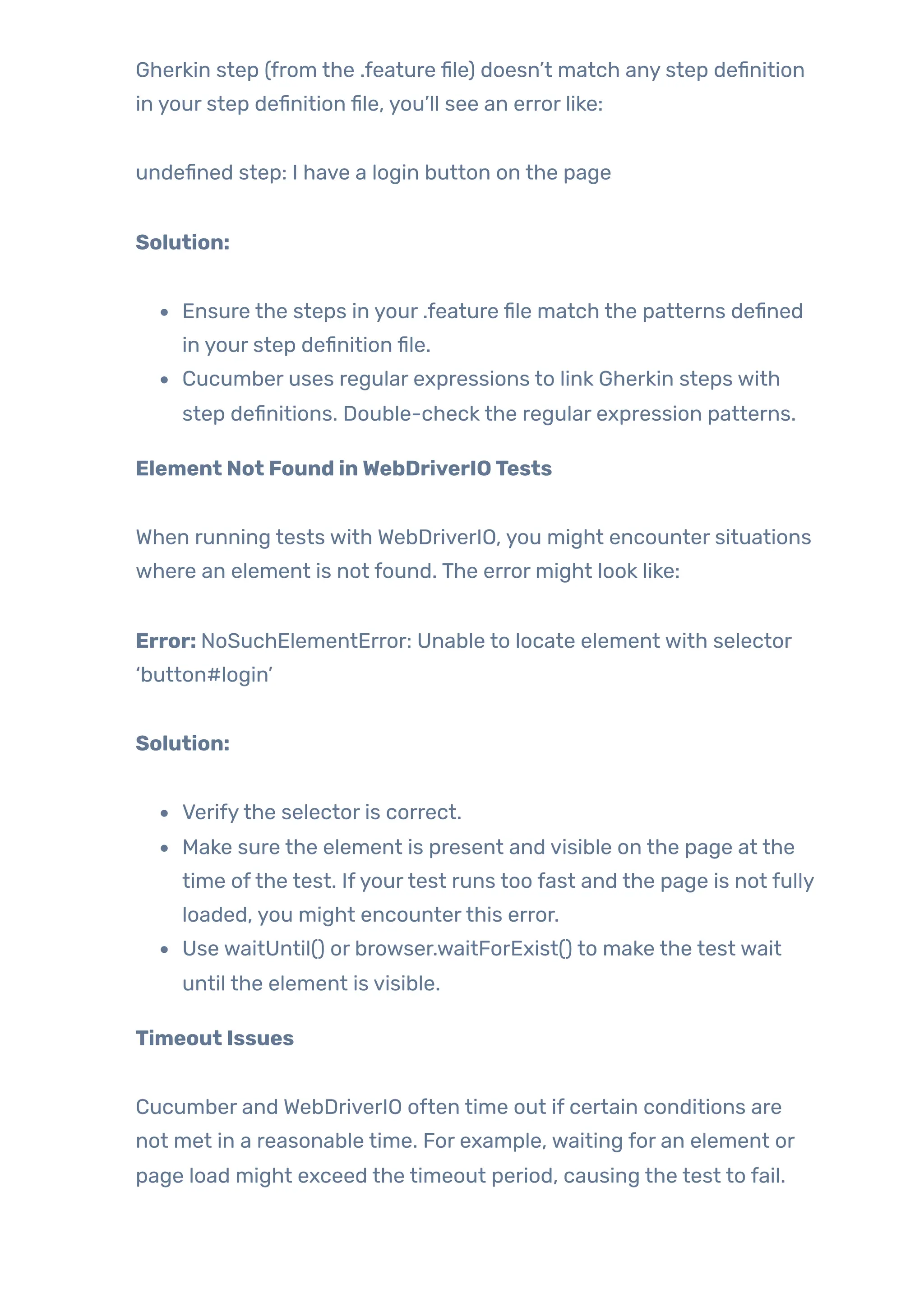 Gherkin step (from the .feature file) doesn’t match any step definition
in your step definition file, you’ll see an error like:
undefined step: I have a login button on the page
Solution:
Ensure the steps in your .feature file match the patterns defined
in your step definition file.
Cucumber uses regular expressions to link Gherkin steps with
step definitions. Double-check the regular expression patterns.
Element Not Found inWebDriverIOTests
When running tests with WebDriverIO, you might encounter situations
where an element is not found. The error might look like:
Error: NoSuchElementError: Unable to locate element with selector
‘button#login’
Solution:
Verifythe selector is correct.
Make sure the element is present and visible on the page at the
time ofthe test. Ifyourtest runs too fast and the page is not fully
loaded, you might encounterthis error.
Use waitUntil() or browser.waitForExist() to make the test wait
until the element is visible.
Timeout Issues
Cucumber and WebDriverIO often time out if certain conditions are
not met in a reasonable time. For example, waiting for an element or
page load might exceed the timeout period, causing the test to fail.
 