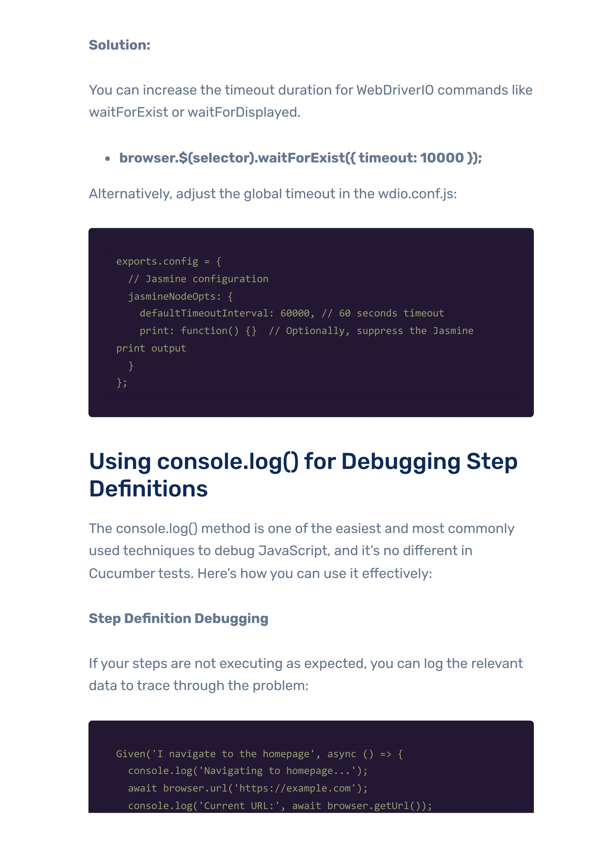 Solution:
You can increase the timeout duration forWebDriverIO commands like
waitForExist orwaitForDisplayed.
browser.$(selector).waitForExist({timeout: 10000 });
Alternatively, adjust the global timeout in the wdio.conf.js:
exports.config = {
// Jasmine configuration
jasmineNodeOpts: {
defaultTimeoutInterval: 60000, // 60 seconds timeout
print: function() {} // Optionally, suppress the Jasmine
print output
}
};
Using console.log() forDebugging Step
Definitions
The console.log() method is one ofthe easiest and most commonly
used techniques to debug JavaScript, and it’s no different in
Cucumbertests. Here’s howyou can use it effectively:
Step Definition Debugging
Ifyour steps are not executing as expected, you can log the relevant
data to trace through the problem:
Given('I navigate to the homepage', async () => {
console.log('Navigating to homepage...');
await browser.url('https://example.com');
console.log('Current URL:', await browser.getUrl());
 