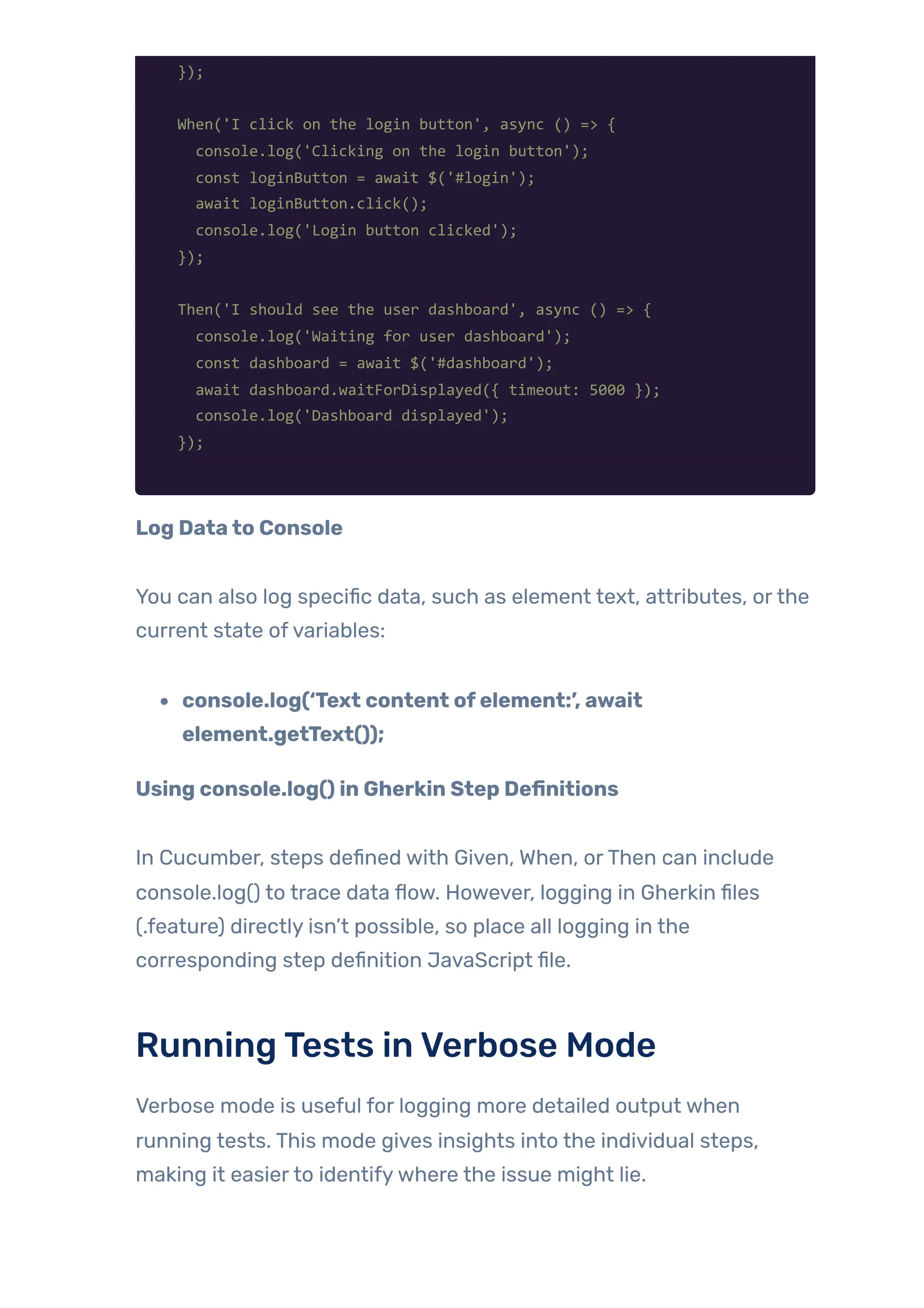 });
When('I click on the login button', async () => {
console.log('Clicking on the login button');
const loginButton = await $('#login');
await loginButton.click();
console.log('Login button clicked');
});
Then('I should see the user dashboard', async () => {
console.log('Waiting for user dashboard');
const dashboard = await $('#dashboard');
await dashboard.waitForDisplayed({ timeout: 5000 });
console.log('Dashboard displayed');
});
Log Datato Console
You can also log specific data, such as element text, attributes, orthe
current state ofvariables:
console.log(‘Text content ofelement:’, await
element.getText());
Using console.log() in Gherkin Step Definitions
In Cucumber, steps defined with Given, When, orThen can include
console.log() to trace data flow. However, logging in Gherkin files
(.feature) directly isn’t possible, so place all logging in the
corresponding step definition JavaScript file.
RunningTests inVerbose Mode
Verbose mode is useful for logging more detailed output when
running tests. This mode gives insights into the individual steps,
making it easierto identifywhere the issue might lie.
 