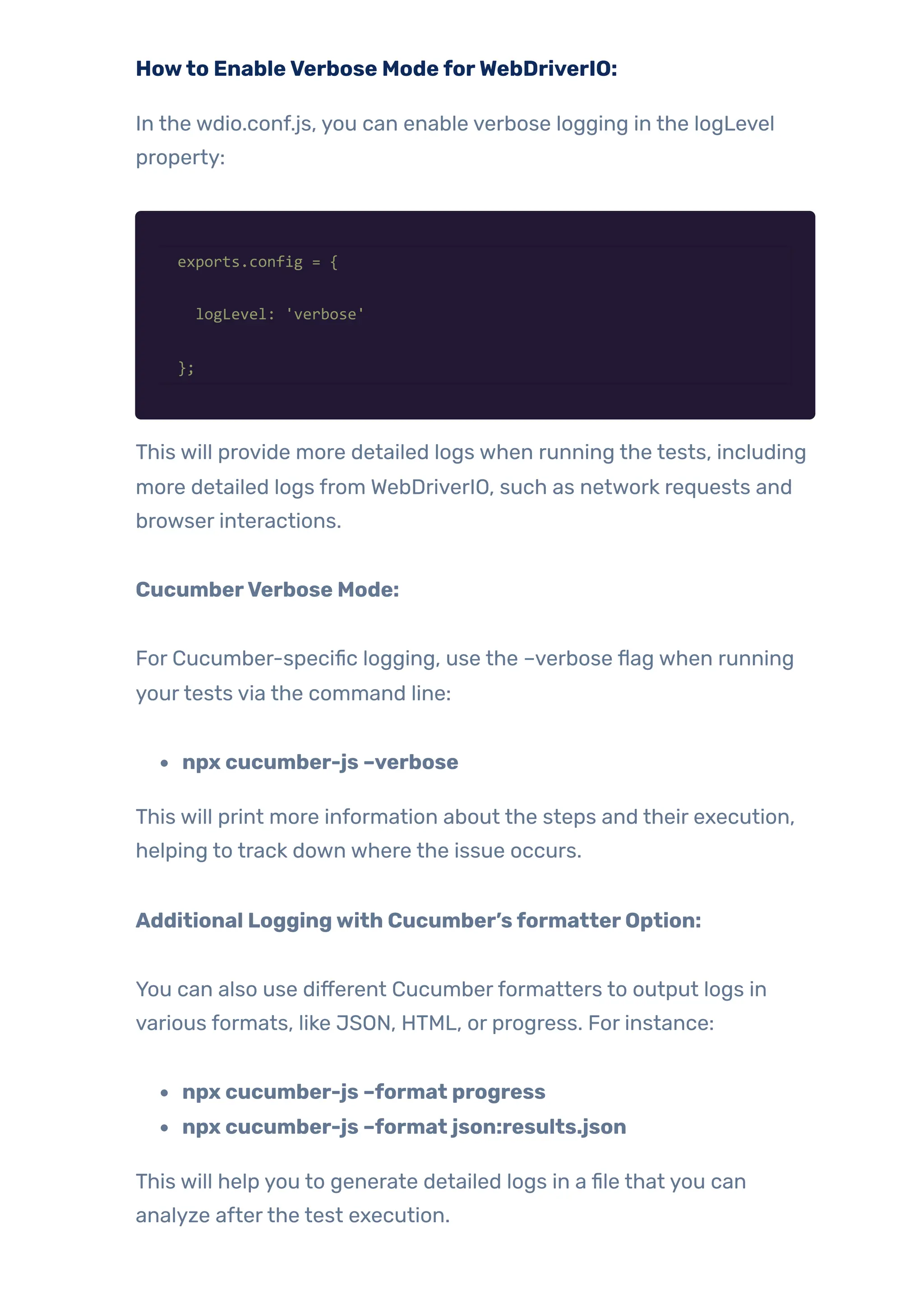 Howto EnableVerbose ModeforWebDriverIO:
In the wdio.conf.js, you can enable verbose logging in the logLevel
property:
exports.config = {
logLevel: 'verbose'
};
This will provide more detailed logs when running the tests, including
more detailed logs from WebDriverIO, such as network requests and
browser interactions.
CucumberVerbose Mode:
For Cucumber-specific logging, use the –verbose flag when running
yourtests via the command line:
npx cucumber-js –verbose
This will print more information about the steps and their execution,
helping to track down where the issue occurs.
Additional Loggingwith Cucumber’sformatterOption:
You can also use different Cucumberformatters to output logs in
various formats, like JSON, HTML, or progress. For instance:
npx cucumber-js –format progress
npx cucumber-js –format json:results.json
This will help you to generate detailed logs in a file that you can
analyze afterthe test execution.
 