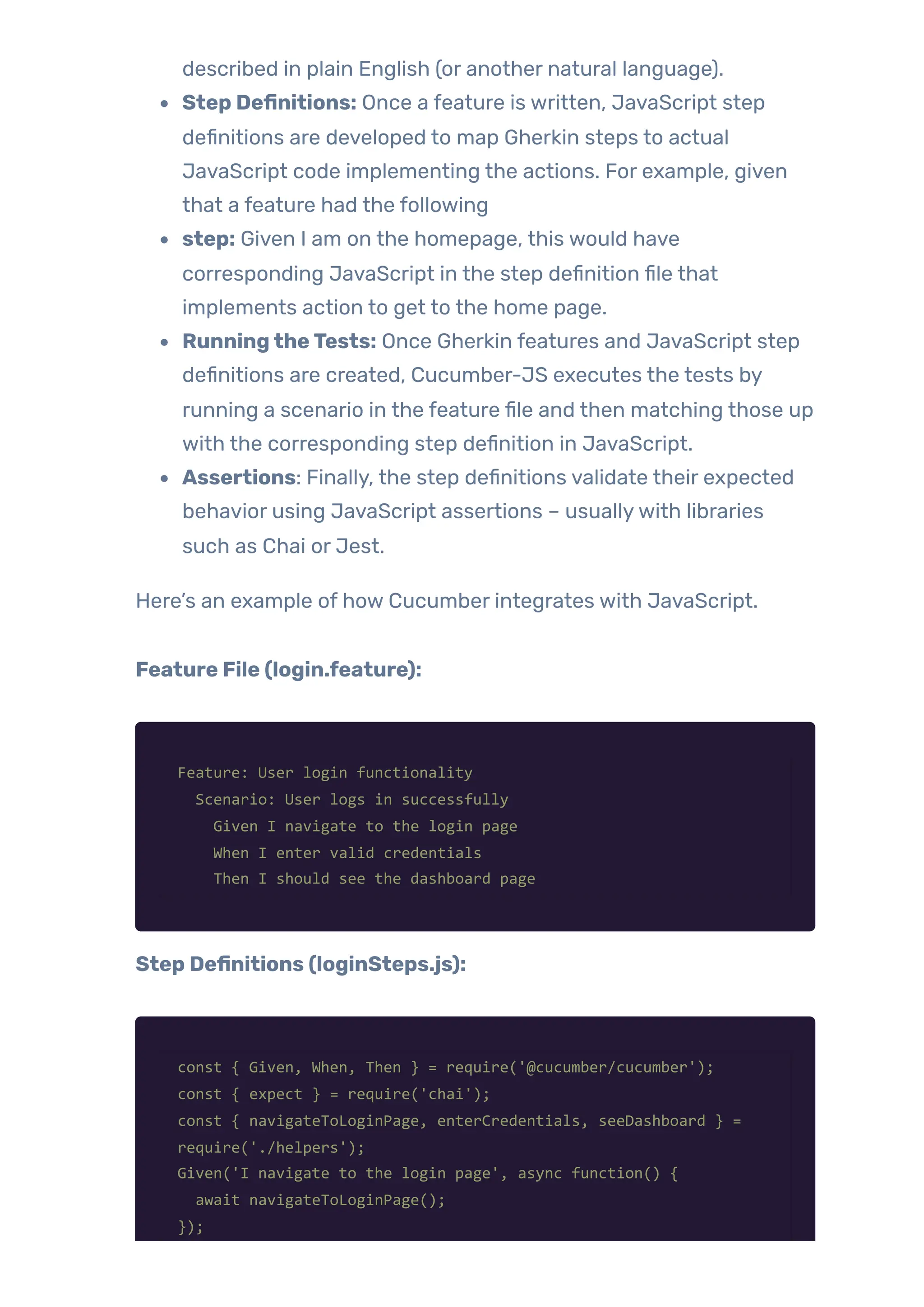 described in plain English (or another natural language).
Step Definitions: Once a feature is written, JavaScript step
definitions are developed to map Gherkin steps to actual
JavaScript code implementing the actions. For example, given
that a feature had the following
step: Given I am on the homepage, this would have
corresponding JavaScript in the step definition file that
implements action to get to the home page.
RunningtheTests: Once Gherkin features and JavaScript step
definitions are created, Cucumber-JS executes the tests by
running a scenario in the feature file and then matching those up
with the corresponding step definition in JavaScript.
Assertions: Finally, the step definitions validate their expected
behavior using JavaScript assertions – usuallywith libraries
such as Chai or Jest.
Here’s an example of how Cucumber integrates with JavaScript.
Feature File (login.feature):
Feature: User login functionality
Scenario: User logs in successfully
Given I navigate to the login page
When I enter valid credentials
Then I should see the dashboard page
Step Definitions (loginSteps.js):
const { Given, When, Then } = require('@cucumber/cucumber');
const { expect } = require('chai');
const { navigateToLoginPage, enterCredentials, seeDashboard } =
require('./helpers');
Given('I navigate to the login page', async function() {
await navigateToLoginPage();
});
 