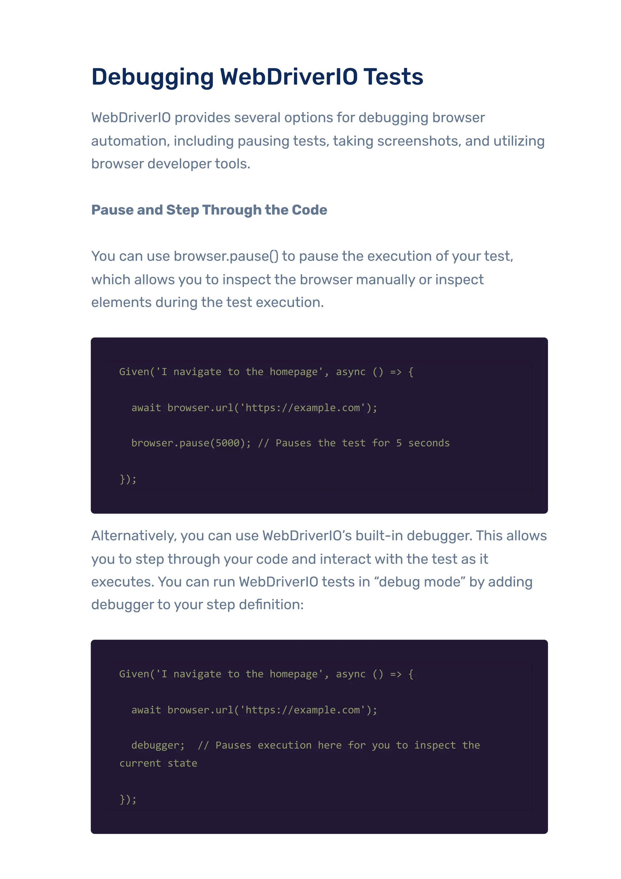 Debugging WebDriverIOTests
WebDriverIO provides several options for debugging browser
automation, including pausing tests, taking screenshots, and utilizing
browser developertools.
Pause and StepThroughthe Code
You can use browser.pause() to pause the execution ofyourtest,
which allows you to inspect the browser manually or inspect
elements during the test execution.
Given('I navigate to the homepage', async () => {
await browser.url('https://example.com');
browser.pause(5000); // Pauses the test for 5 seconds
});
Alternatively, you can use WebDriverIO’s built-in debugger. This allows
you to step through your code and interact with the test as it
executes. You can run WebDriverIO tests in “debug mode” by adding
debuggerto your step definition:
Given('I navigate to the homepage', async () => {
await browser.url('https://example.com');
debugger; // Pauses execution here for you to inspect the
current state
});
 