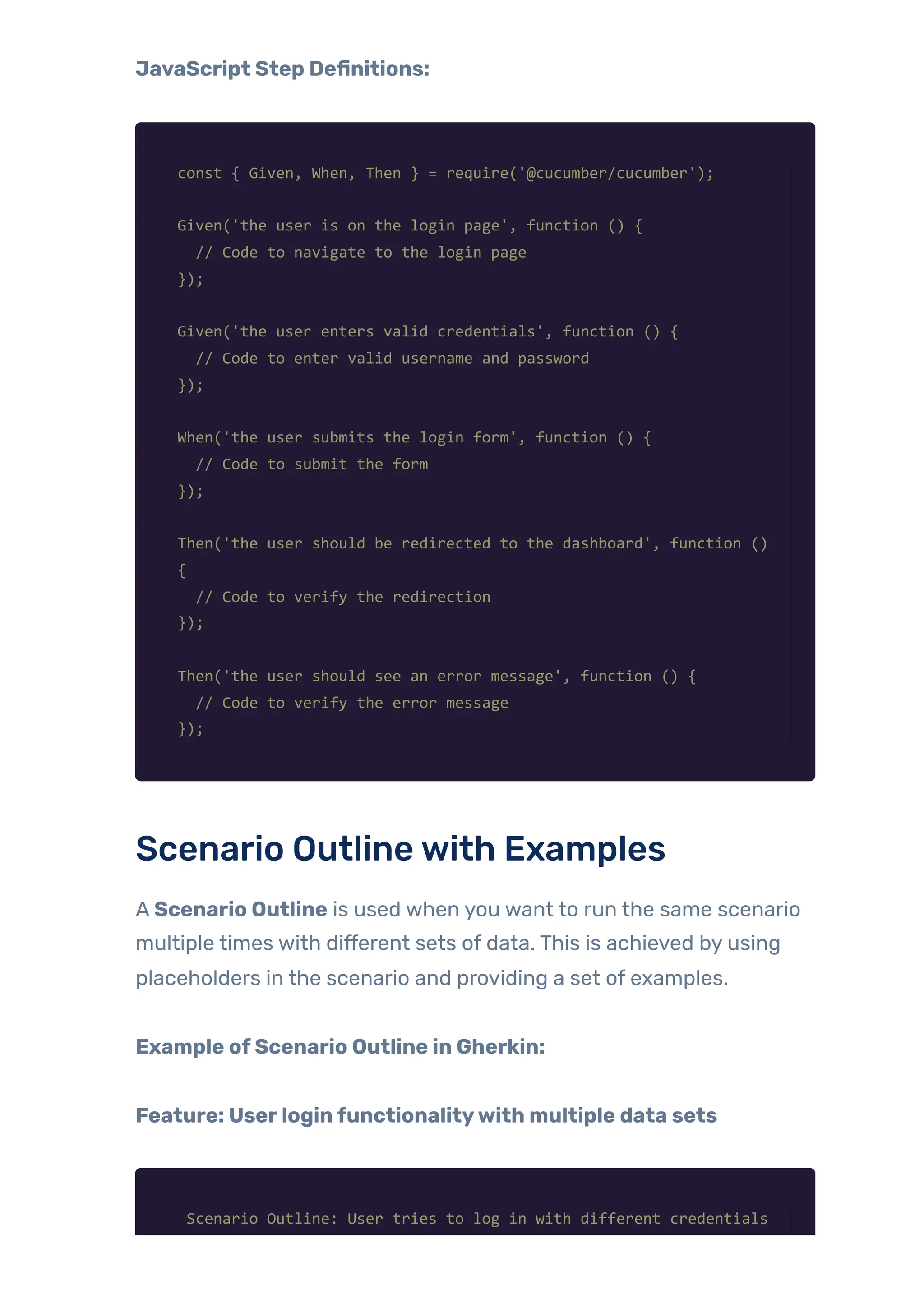 JavaScript Step Definitions:
const { Given, When, Then } = require('@cucumber/cucumber');
Given('the user is on the login page', function () {
// Code to navigate to the login page
});
Given('the user enters valid credentials', function () {
// Code to enter valid username and password
});
When('the user submits the login form', function () {
// Code to submit the form
});
Then('the user should be redirected to the dashboard', function ()
{
// Code to verify the redirection
});
Then('the user should see an error message', function () {
// Code to verify the error message
});
Scenario Outlinewith Examples
A Scenario Outline is used when you want to run the same scenario
multiple times with different sets of data. This is achieved by using
placeholders in the scenario and providing a set of examples.
Example ofScenario Outline in Gherkin:
Feature: Userloginfunctionalitywith multiple data sets
Scenario Outline: User tries to log in with different credentials
 