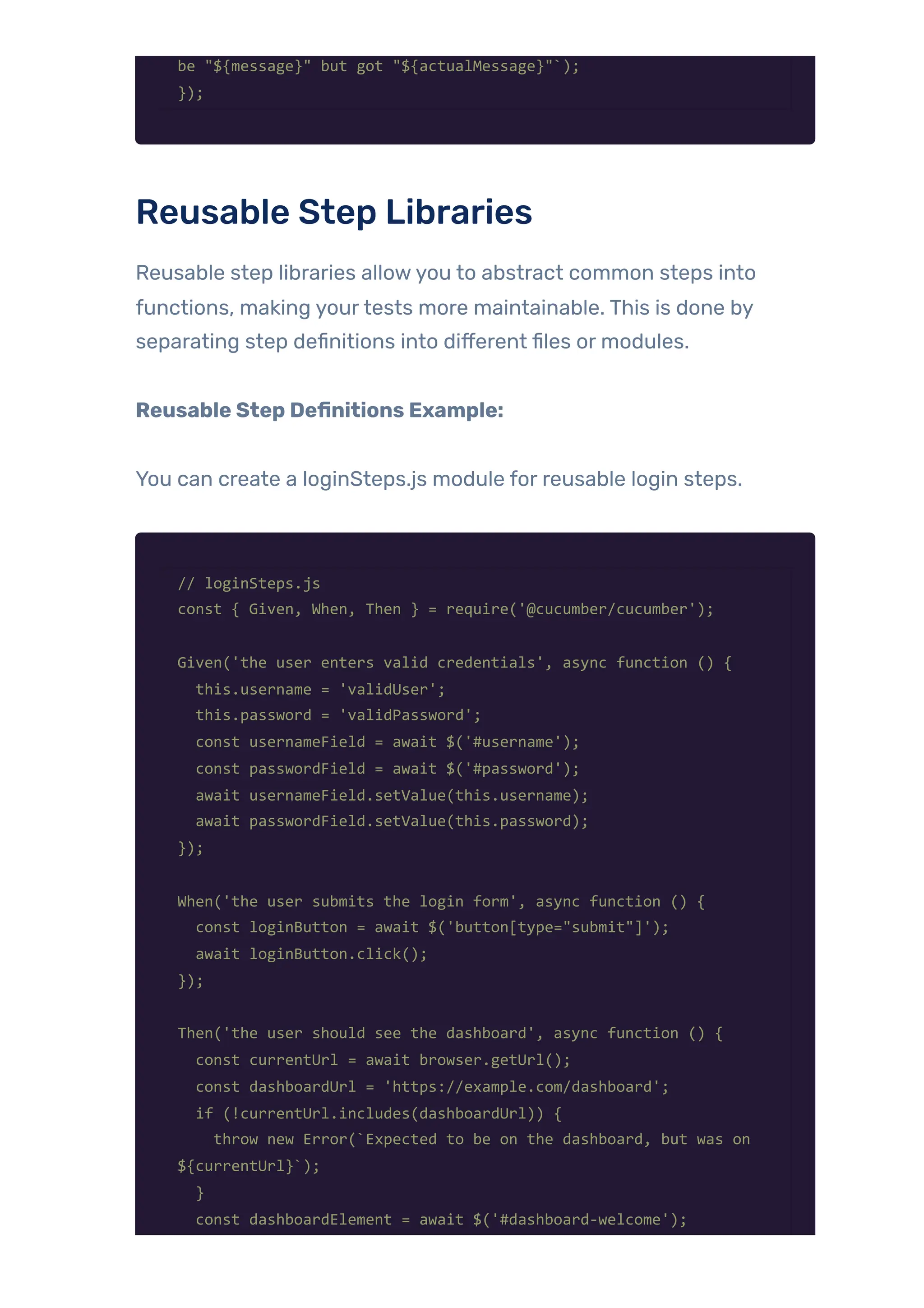 be "${message}" but got "${actualMessage}"`);
});
Reusable Step Libraries
Reusable step libraries allowyou to abstract common steps into
functions, making yourtests more maintainable. This is done by
separating step definitions into different files or modules.
Reusable Step Definitions Example:
You can create a loginSteps.js module for reusable login steps.
// loginSteps.js
const { Given, When, Then } = require('@cucumber/cucumber');
Given('the user enters valid credentials', async function () {
this.username = 'validUser';
this.password = 'validPassword';
const usernameField = await $('#username');
const passwordField = await $('#password');
await usernameField.setValue(this.username);
await passwordField.setValue(this.password);
});
When('the user submits the login form', async function () {
const loginButton = await $('button[type="submit"]');
await loginButton.click();
});
Then('the user should see the dashboard', async function () {
const currentUrl = await browser.getUrl();
const dashboardUrl = 'https://example.com/dashboard';
if (!currentUrl.includes(dashboardUrl)) {
throw new Error(`Expected to be on the dashboard, but was on
${currentUrl}`);
}
const dashboardElement = await $('#dashboard-welcome');
 