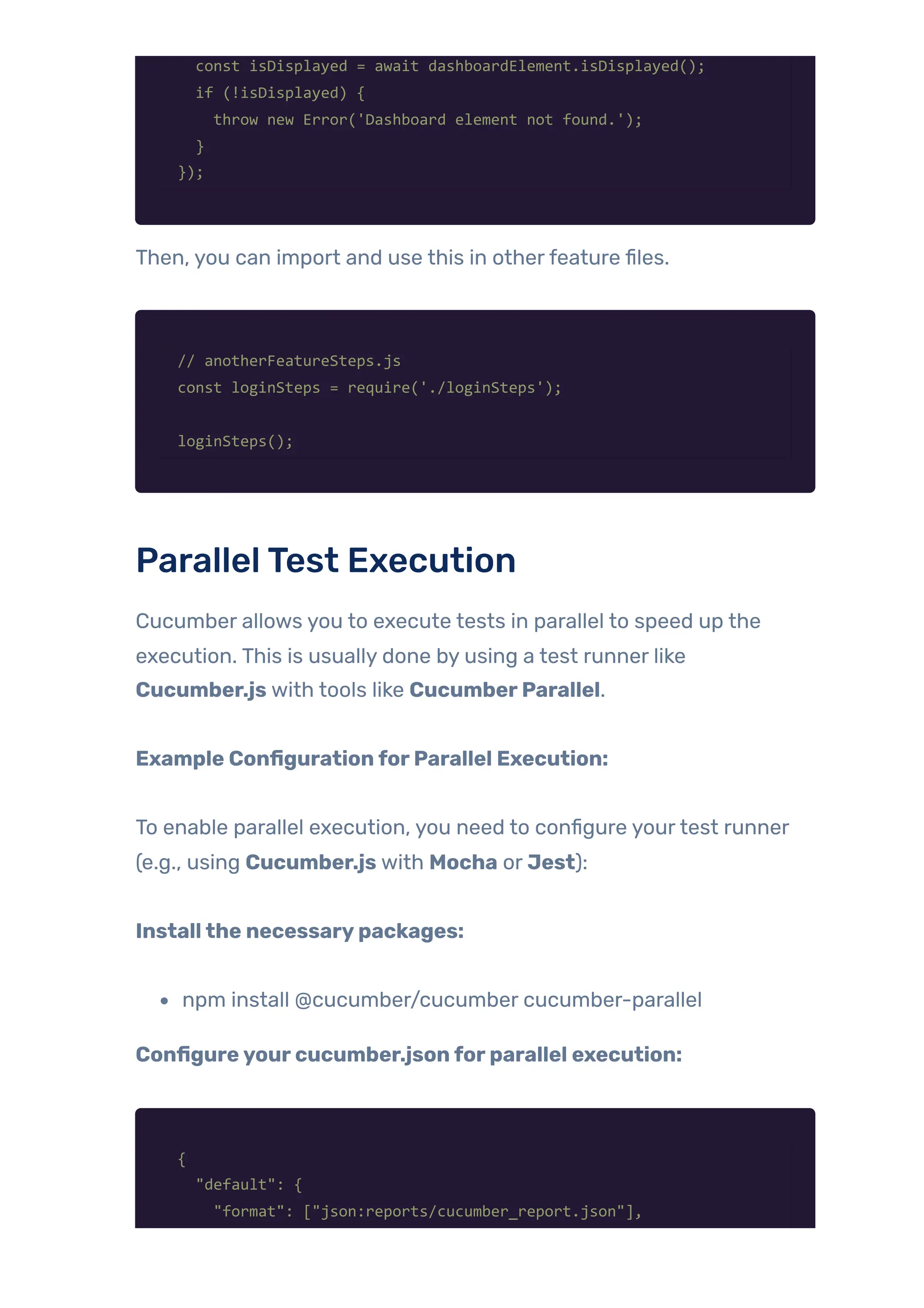 const isDisplayed = await dashboardElement.isDisplayed();
if (!isDisplayed) {
throw new Error('Dashboard element not found.');
}
});
Then, you can import and use this in otherfeature files.
// anotherFeatureSteps.js
const loginSteps = require('./loginSteps');
loginSteps();
ParallelTest Execution
Cucumber allows you to execute tests in parallel to speed up the
execution. This is usually done by using a test runner like
Cucumber.js with tools like CucumberParallel.
Example ConfigurationforParallel Execution:
To enable parallel execution, you need to configure yourtest runner
(e.g., using Cucumber.js with Mocha or Jest):
Installthe necessarypackages:
npm install @cucumber/cucumber cucumber-parallel
Configureyourcucumber.jsonforparallel execution:
{
"default": {
"format": ["json:reports/cucumber_report.json"],
 