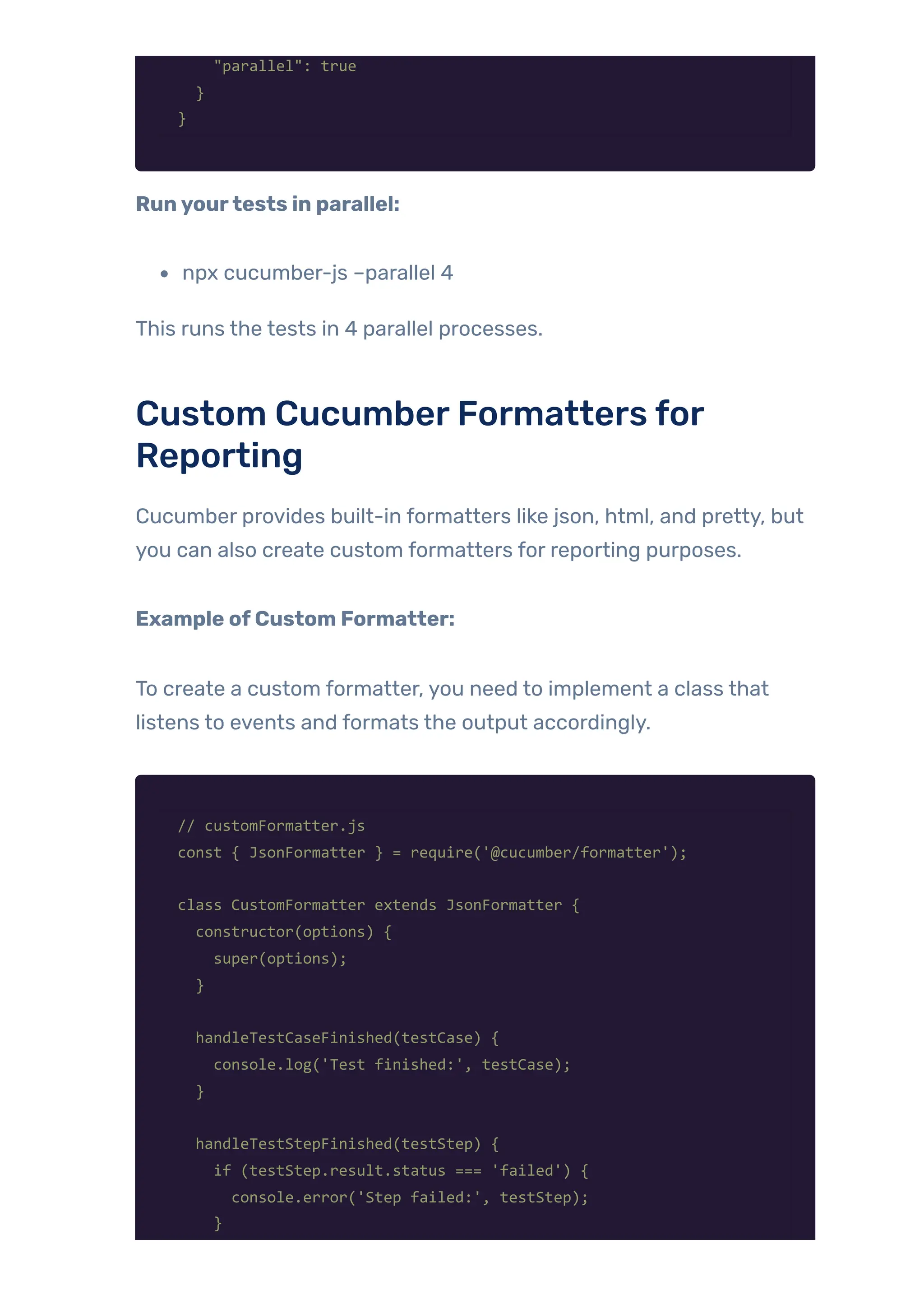 "parallel": true
}
}
Runyourtests in parallel:
npx cucumber-js –parallel 4
This runs the tests in 4 parallel processes.
Custom CucumberFormatters for
Reporting
Cucumber provides built-in formatters like json, html, and pretty, but
you can also create custom formatters for reporting purposes.
Example ofCustom Formatter:
To create a custom formatter, you need to implement a class that
listens to events and formats the output accordingly.
// customFormatter.js
const { JsonFormatter } = require('@cucumber/formatter');
class CustomFormatter extends JsonFormatter {
constructor(options) {
super(options);
}
handleTestCaseFinished(testCase) {
console.log('Test finished:', testCase);
}
handleTestStepFinished(testStep) {
if (testStep.result.status === 'failed') {
console.error('Step failed:', testStep);
}
 