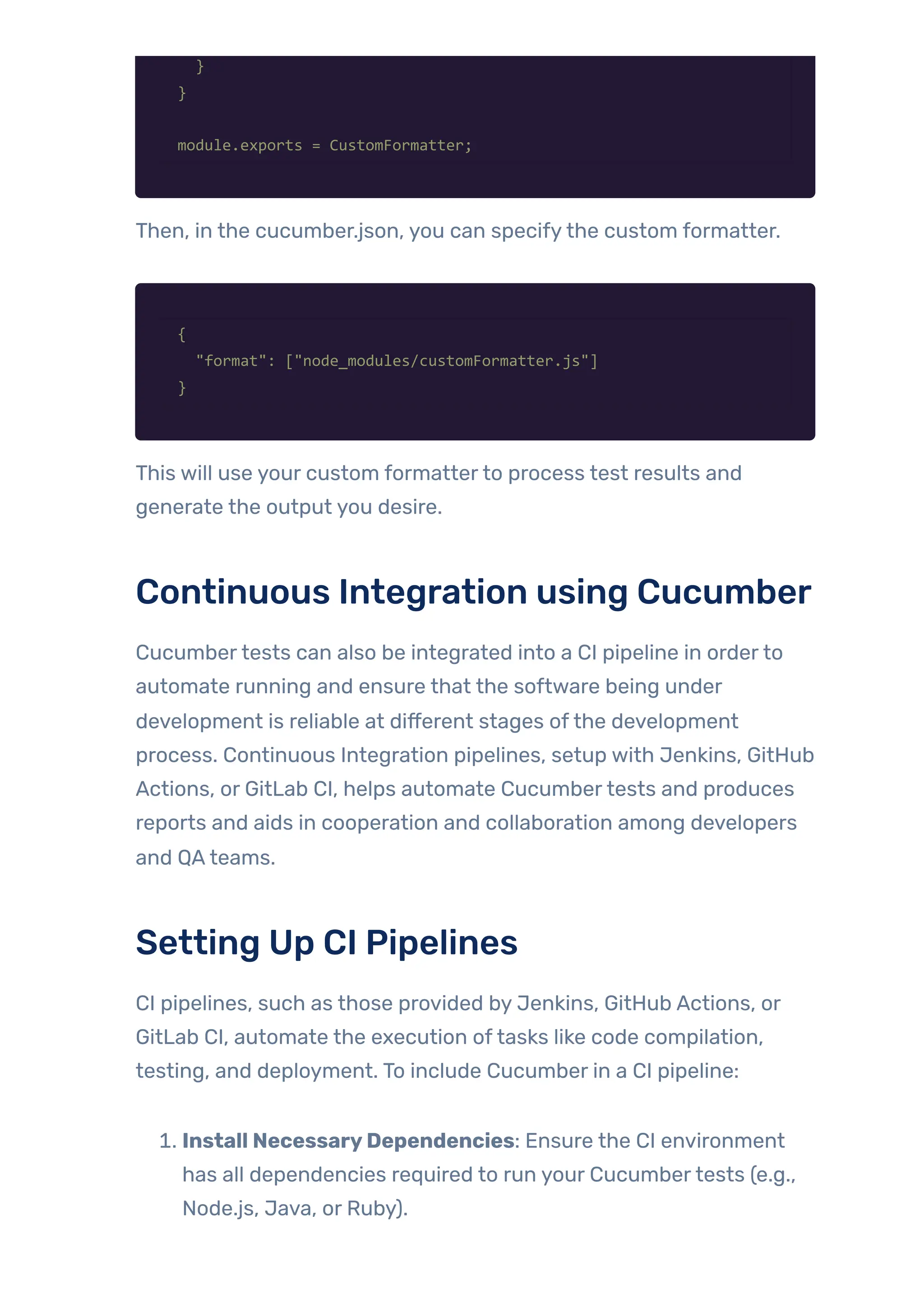 }
}
module.exports = CustomFormatter;
Then, in the cucumber.json, you can specifythe custom formatter.
{
"format": ["node_modules/customFormatter.js"]
}
This will use your custom formatterto process test results and
generate the output you desire.
Continuous Integration using Cucumber
Cucumbertests can also be integrated into a CI pipeline in orderto
automate running and ensure that the software being under
development is reliable at different stages ofthe development
process. Continuous Integration pipelines, setup with Jenkins, GitHub
Actions, or GitLab CI, helps automate Cucumbertests and produces
reports and aids in cooperation and collaboration among developers
and QAteams.
Setting Up CI Pipelines
CI pipelines, such as those provided by Jenkins, GitHub Actions, or
GitLab CI, automate the execution oftasks like code compilation,
testing, and deployment. To include Cucumber in a CI pipeline:
1. Install NecessaryDependencies: Ensure the CI environment
has all dependencies required to run your Cucumbertests (e.g.,
Node.js, Java, or Ruby).
 