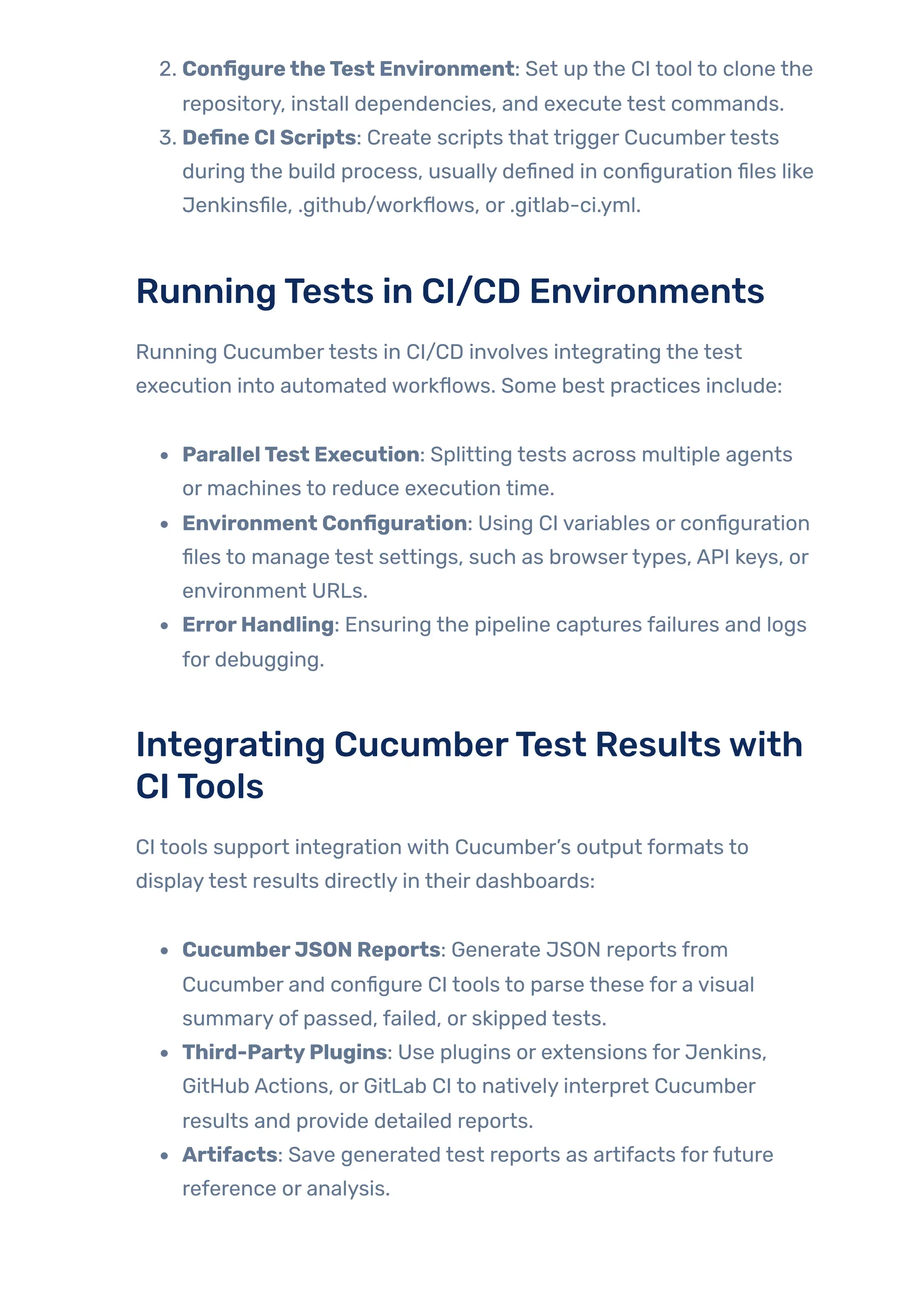 2. ConfiguretheTest Environment: Set up the CI tool to clone the
repository, install dependencies, and execute test commands.
3. Define CI Scripts: Create scripts that trigger Cucumbertests
during the build process, usually defined in configuration files like
Jenkinsfile, .github/workflows, or .gitlab-ci.yml.
RunningTests in CI/CD Environments
Running Cucumbertests in CI/CD involves integrating the test
execution into automated workflows. Some best practices include:
ParallelTest Execution: Splitting tests across multiple agents
or machines to reduce execution time.
Environment Configuration: Using CI variables or configuration
files to manage test settings, such as browsertypes, API keys, or
environment URLs.
ErrorHandling: Ensuring the pipeline captures failures and logs
for debugging.
Integrating CucumberTest Resultswith
CITools
CI tools support integration with Cucumber’s output formats to
displaytest results directly in their dashboards:
CucumberJSON Reports: Generate JSON reports from
Cucumber and configure CI tools to parse these for a visual
summary of passed, failed, or skipped tests.
Third-PartyPlugins: Use plugins or extensions for Jenkins,
GitHub Actions, or GitLab CI to natively interpret Cucumber
results and provide detailed reports.
Artifacts: Save generated test reports as artifacts forfuture
reference or analysis.
 