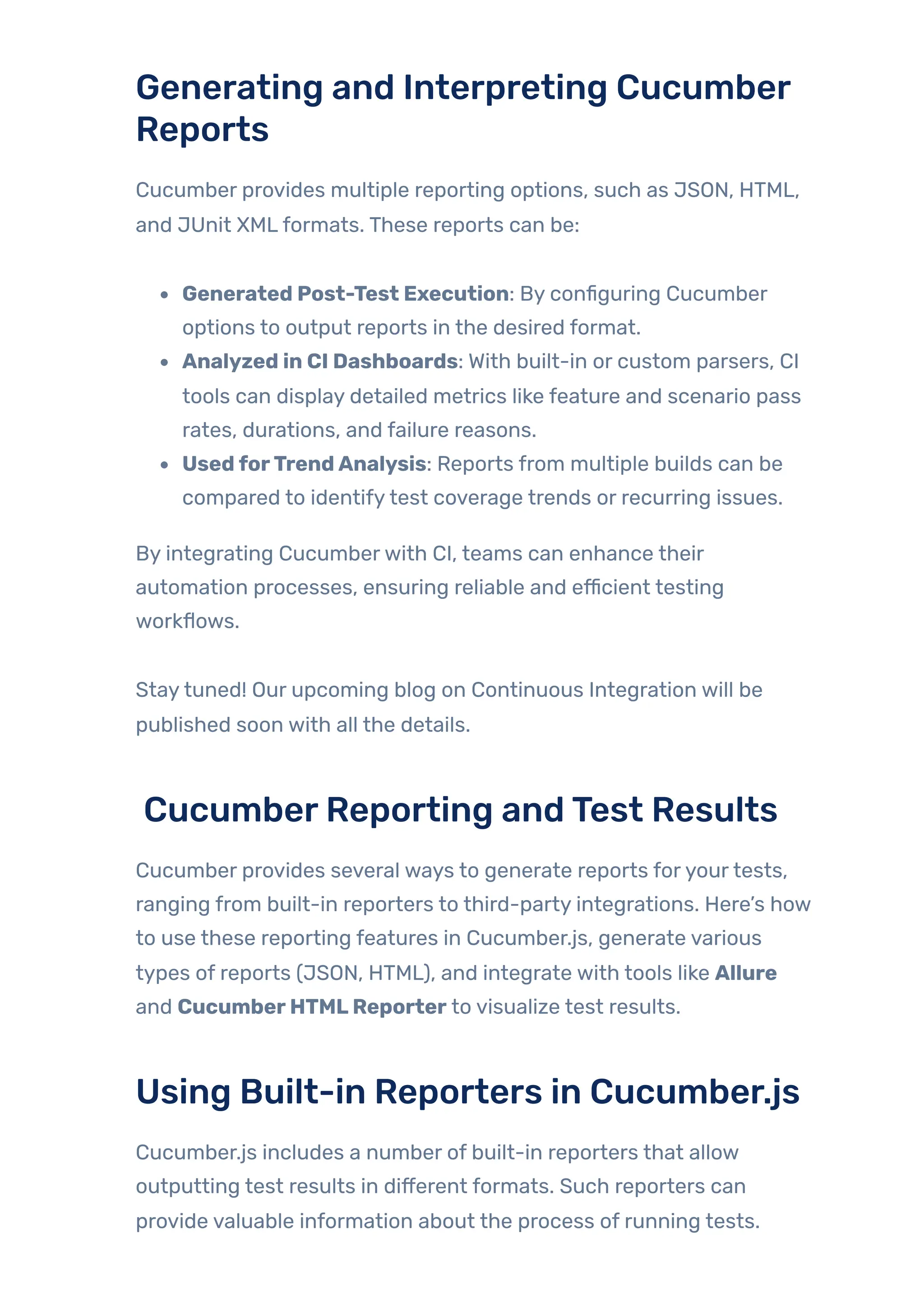 Generating and Interpreting Cucumber
Reports
Cucumber provides multiple reporting options, such as JSON, HTML,
and JUnit XMLformats. These reports can be:
Generated Post-Test Execution: By configuring Cucumber
options to output reports in the desired format.
Analyzed in CI Dashboards: With built-in or custom parsers, CI
tools can display detailed metrics like feature and scenario pass
rates, durations, and failure reasons.
UsedforTrendAnalysis: Reports from multiple builds can be
compared to identifytest coverage trends or recurring issues.
By integrating Cucumberwith CI, teams can enhance their
automation processes, ensuring reliable and efficient testing
workflows.
Staytuned! Our upcoming blog on Continuous Integration will be
published soon with all the details.
CucumberReporting andTest Results
Cucumber provides several ways to generate reports foryourtests,
ranging from built-in reporters to third-party integrations. Here’s how
to use these reporting features in Cucumber.js, generate various
types of reports (JSON, HTML), and integrate with tools like Allure
and CucumberHTMLReporter to visualize test results.
Using Built-in Reporters in Cucumber.js
Cucumber.js includes a number of built-in reporters that allow
outputting test results in different formats. Such reporters can
provide valuable information about the process of running tests.
 