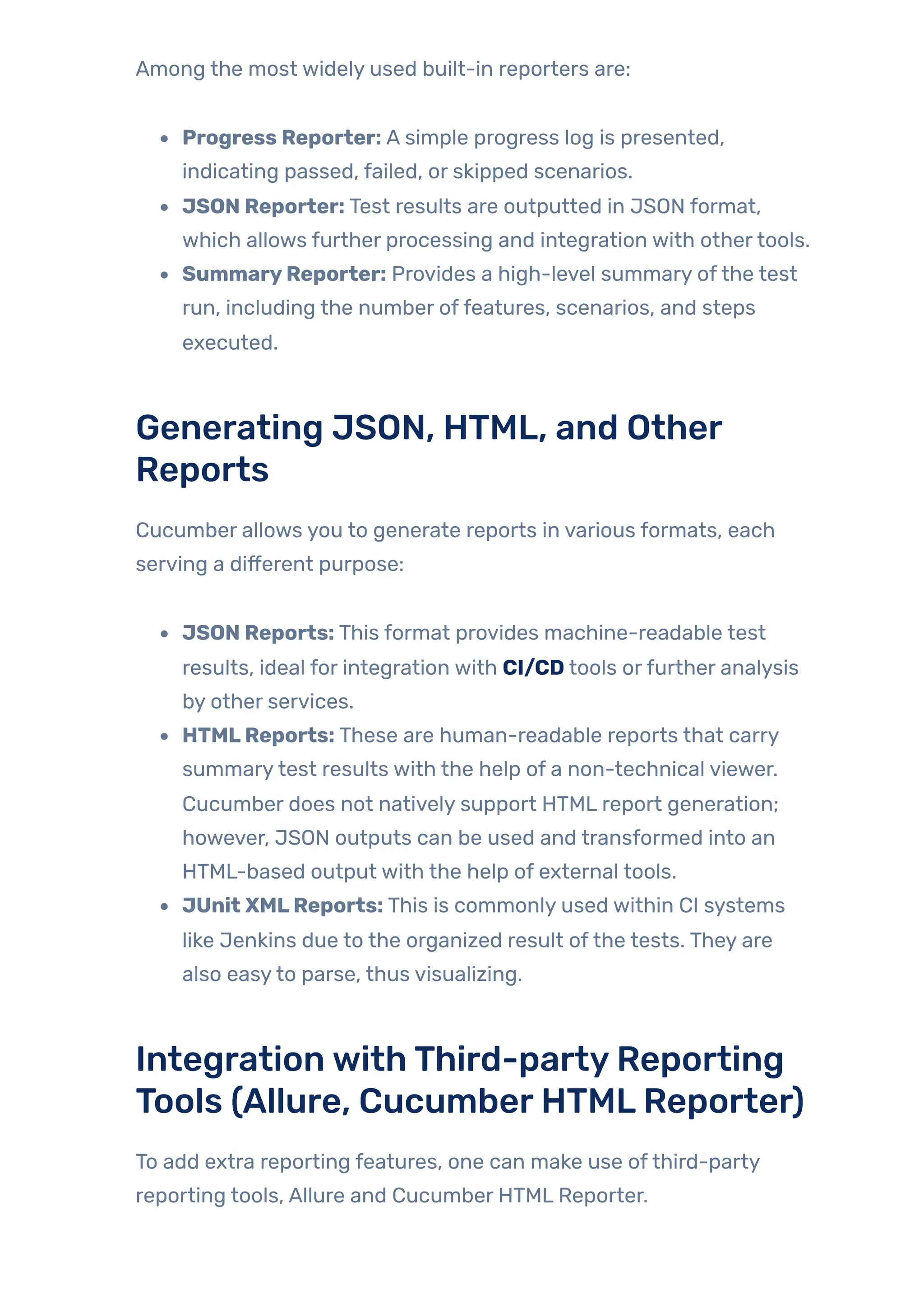 Among the most widely used built-in reporters are:
Progress Reporter: A simple progress log is presented,
indicating passed, failed, or skipped scenarios.
JSON Reporter: Test results are outputted in JSON format,
which allows further processing and integration with othertools.
SummaryReporter: Provides a high-level summary ofthe test
run, including the number offeatures, scenarios, and steps
executed.
Generating JSON, HTML, and Other
Reports
Cucumber allows you to generate reports in various formats, each
serving a different purpose:
JSON Reports: This format provides machine-readable test
results, ideal for integration with CI/CD tools orfurther analysis
by other services.
HTMLReports: These are human-readable reports that carry
summarytest results with the help of a non-technical viewer.
Cucumber does not natively support HTML report generation;
however, JSON outputs can be used and transformed into an
HTML-based output with the help of external tools.
JUnit XMLReports: This is commonly used within CI systems
like Jenkins due to the organized result ofthe tests. They are
also easyto parse, thus visualizing.
IntegrationwithThird-partyReporting
Tools (Allure, CucumberHTMLReporter)
To add extra reporting features, one can make use ofthird-party
reporting tools, Allure and Cucumber HTML Reporter.
 