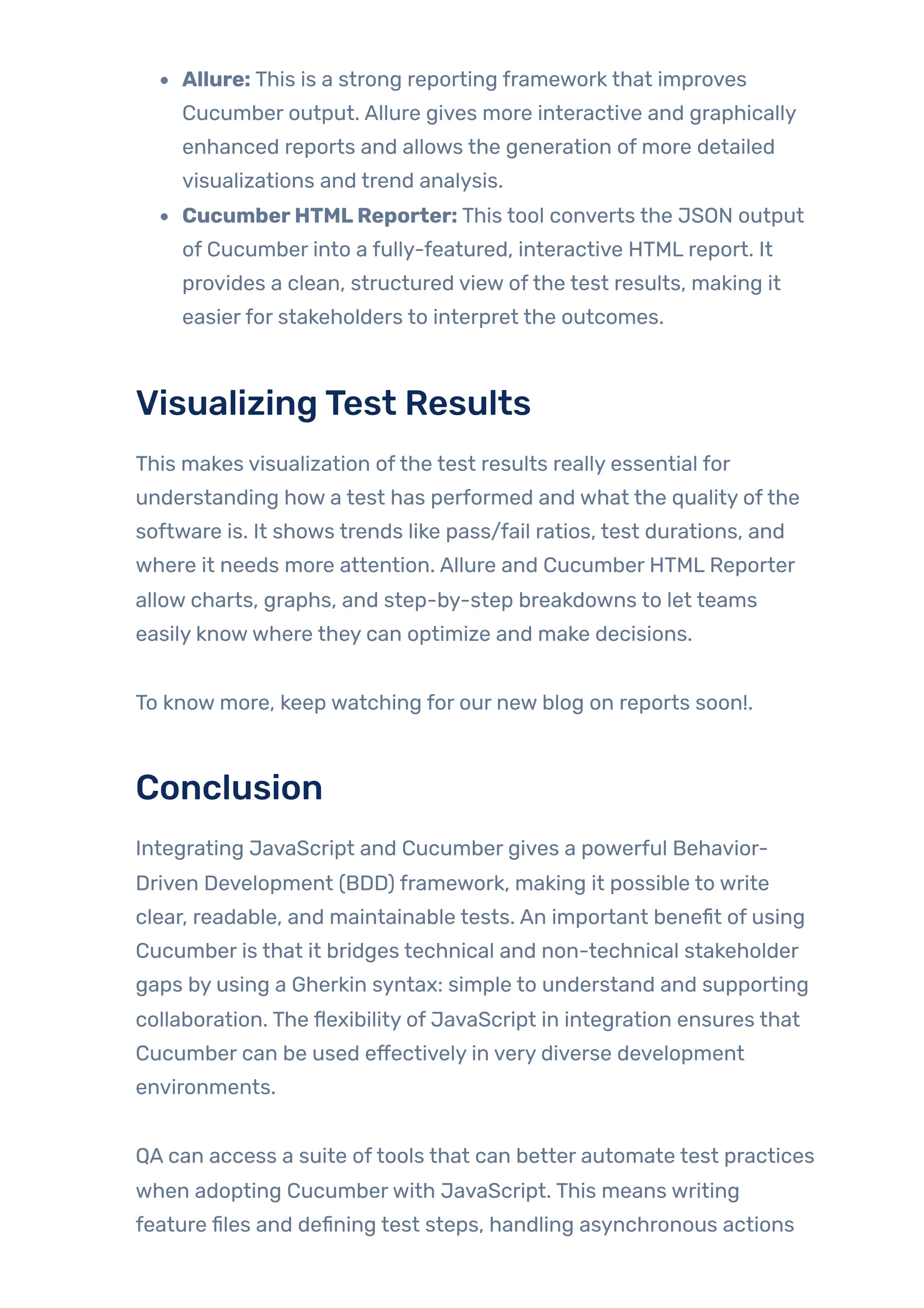 Allure: This is a strong reporting framework that improves
Cucumber output. Allure gives more interactive and graphically
enhanced reports and allows the generation of more detailed
visualizations and trend analysis.
CucumberHTMLReporter: This tool converts the JSON output
of Cucumber into a fully-featured, interactive HTML report. It
provides a clean, structured view ofthe test results, making it
easierfor stakeholders to interpret the outcomes.
VisualizingTest Results
This makes visualization ofthe test results really essential for
understanding how a test has performed and what the quality ofthe
software is. It shows trends like pass/fail ratios, test durations, and
where it needs more attention. Allure and Cucumber HTML Reporter
allow charts, graphs, and step-by-step breakdowns to let teams
easily knowwhere they can optimize and make decisions.
To know more, keep watching for our new blog on reports soon!.
Conclusion
Integrating JavaScript and Cucumber gives a powerful Behavior-
Driven Development (BDD) framework, making it possible to write
clear, readable, and maintainable tests. An important benefit of using
Cucumber is that it bridges technical and non-technical stakeholder
gaps by using a Gherkin syntax: simple to understand and supporting
collaboration. The flexibility of JavaScript in integration ensures that
Cucumber can be used effectively in very diverse development
environments.
QA can access a suite oftools that can better automate test practices
when adopting Cucumberwith JavaScript. This means writing
feature files and defining test steps, handling asynchronous actions
 