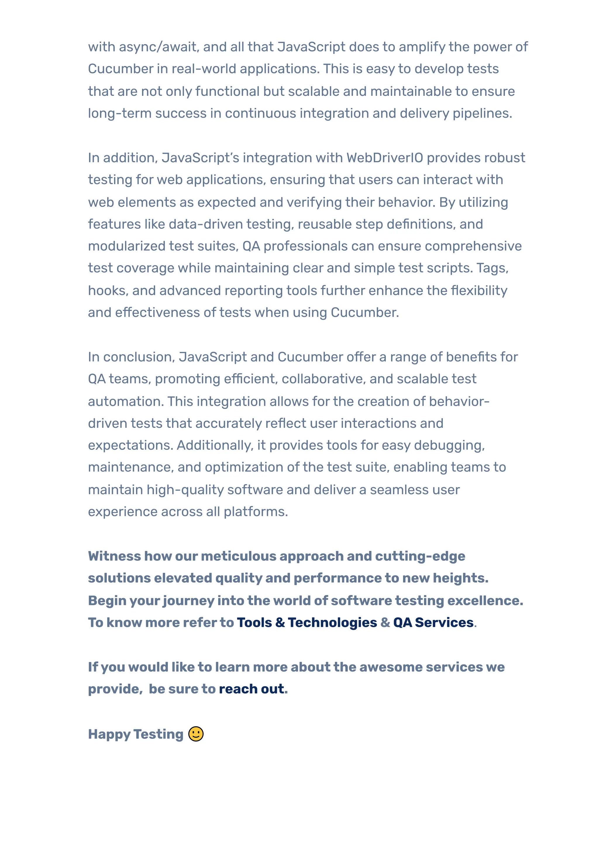 with async/await, and all that JavaScript does to amplifythe power of
Cucumber in real-world applications. This is easyto develop tests
that are not onlyfunctional but scalable and maintainable to ensure
long-term success in continuous integration and delivery pipelines.
In addition, JavaScript’s integration with WebDriverIO provides robust
testing forweb applications, ensuring that users can interact with
web elements as expected and verifying their behavior. By utilizing
features like data-driven testing, reusable step definitions, and
modularized test suites, QA professionals can ensure comprehensive
test coverage while maintaining clear and simple test scripts. Tags,
hooks, and advanced reporting tools further enhance the flexibility
and effectiveness oftests when using Cucumber.
In conclusion, JavaScript and Cucumber offer a range of benefits for
QAteams, promoting efficient, collaborative, and scalable test
automation. This integration allows forthe creation of behavior-
driven tests that accurately reflect user interactions and
expectations. Additionally, it provides tools for easy debugging,
maintenance, and optimization ofthe test suite, enabling teams to
maintain high-quality software and deliver a seamless user
experience across all platforms.
Witness howourmeticulous approach and cutting-edge
solutions elevated qualityand performanceto newheights.
Beginyourjourneyintotheworld ofsoftwaretesting excellence.
To knowmore refertoTools &Technologies & QAServices.
Ifyouwould liketo learn more aboutthe awesome serviceswe
provide, be sureto reach out.
HappyTesting 🙂
 