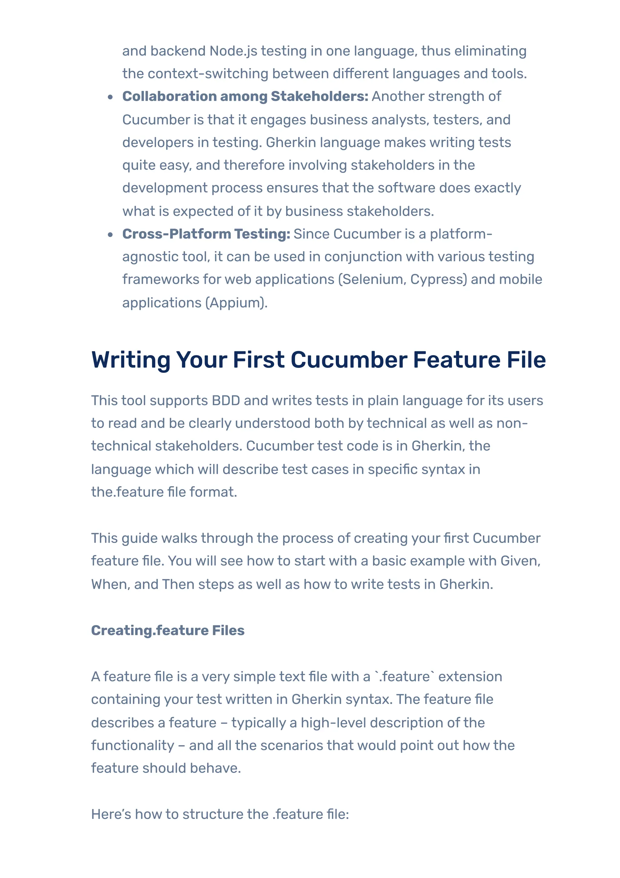 and backend Node.js testing in one language, thus eliminating
the context-switching between different languages and tools.
Collaboration among Stakeholders: Another strength of
Cucumber is that it engages business analysts, testers, and
developers in testing. Gherkin language makes writing tests
quite easy, and therefore involving stakeholders in the
development process ensures that the software does exactly
what is expected of it by business stakeholders.
Cross-PlatformTesting: Since Cucumber is a platform-
agnostic tool, it can be used in conjunction with various testing
frameworks forweb applications (Selenium, Cypress) and mobile
applications (Appium).
WritingYourFirst CucumberFeature File
This tool supports BDD and writes tests in plain language for its users
to read and be clearly understood both bytechnical as well as non-
technical stakeholders. Cucumbertest code is in Gherkin, the
language which will describe test cases in specific syntax in
the.feature file format.
This guide walks through the process of creating yourfirst Cucumber
feature file. You will see howto start with a basic example with Given,
When, and Then steps as well as howto write tests in Gherkin.
Creating.feature Files
Afeature file is a very simple text file with a `.feature` extension
containing yourtest written in Gherkin syntax. The feature file
describes a feature – typically a high-level description ofthe
functionality – and all the scenarios that would point out howthe
feature should behave.
Here’s howto structure the .feature file:
 