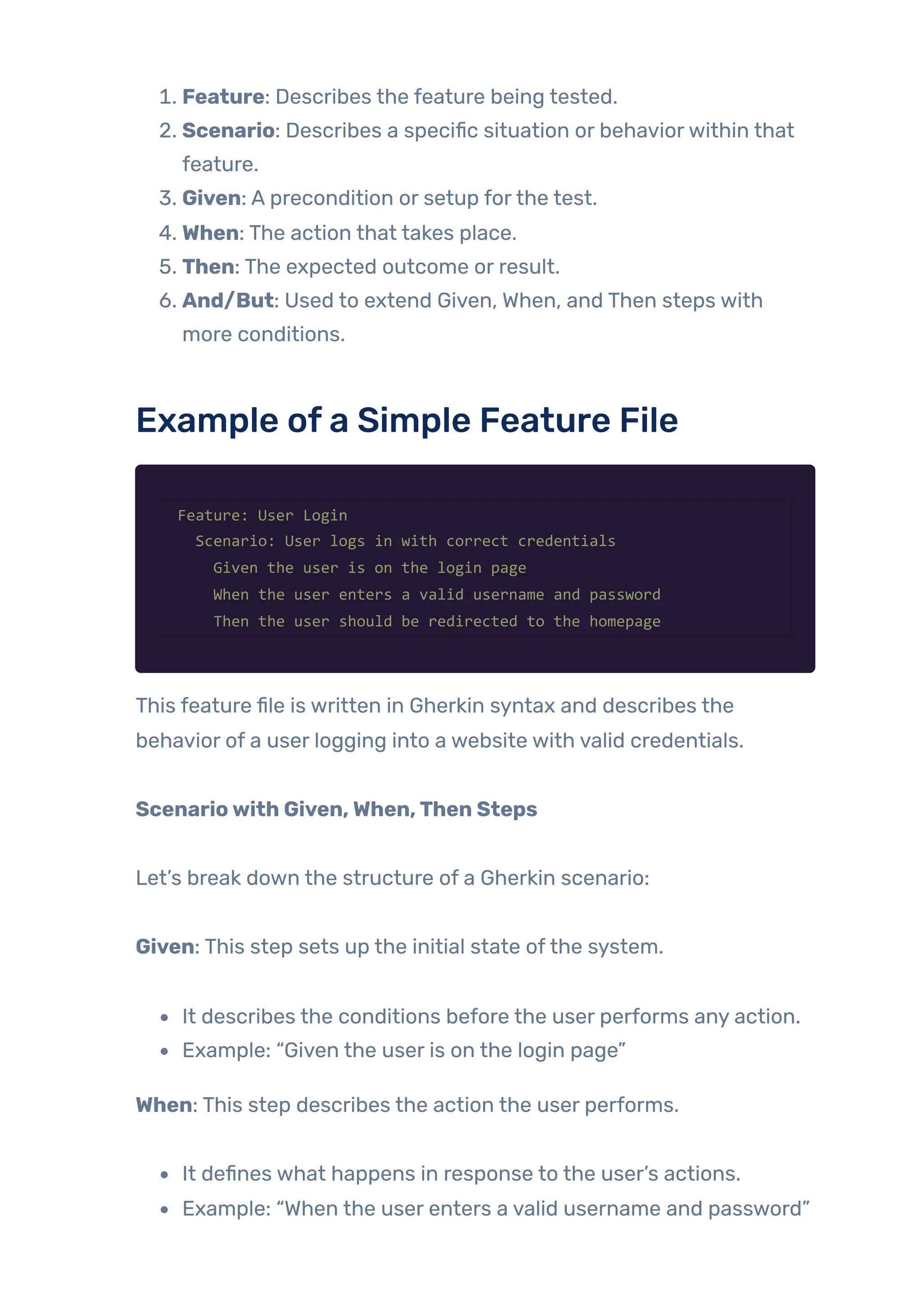 1. Feature: Describes the feature being tested.
2. Scenario: Describes a specific situation or behaviorwithin that
feature.
3. Given: A precondition or setup forthe test.
4. When: The action that takes place.
5. Then: The expected outcome or result.
6. And/But: Used to extend Given, When, and Then steps with
more conditions.
Example ofa Simple Feature File
Feature: User Login
Scenario: User logs in with correct credentials
Given the user is on the login page
When the user enters a valid username and password
Then the user should be redirected to the homepage
This feature file is written in Gherkin syntax and describes the
behavior of a user logging into a website with valid credentials.
Scenariowith Given,When,Then Steps
Let’s break down the structure of a Gherkin scenario:
Given: This step sets up the initial state ofthe system.
It describes the conditions before the user performs any action.
Example: “Given the user is on the login page”
When: This step describes the action the user performs.
It defines what happens in response to the user’s actions.
Example: “When the user enters a valid username and password”
 