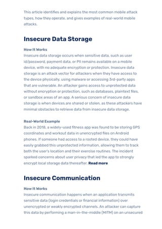 This article identifies and explains the most common mobile attack
types, howthey operate, and gives examples of real-world mobile
attacks.
Insecure Data Storage
HowItWorks
Insecure data storage occurs when sensitive data, such as user
id/password, payment data, or PII remains available on a mobile
device, with no adequate encryption or protection. Insecure data
storage is an attack vectorfor attackers when they have access to
the device physically, using malware or accessing 3rd-party apps
that are vulnerable. An attacker gains access to unprotected data
without encryption or protection, such as databases, plaintext files,
or sandbox areas of an app. A serious concern of insecure data
storage is when devices are shared or stolen, as these attackers have
minimal obstacles to retrieve data from insecure data storage.
Real-World Example
Back in 2018, a widely-used fitness app was found to be storing GPS
coordinates and workout data in unencrypted files on Android
phones. If someone had access to a rooted device, they could have
easily grabbed this unprotected information, allowing them to track
both the user’s location and their exercise routines. The incident
sparked concerns about user privacythat led the app to strongly
encrypt local storage data thereafter. Read more
Insecure Communication
HowItWorks
Insecure communication happens when an application transmits
sensitive data (login credentials orfinancial information) over
unencrypted orweakly encrypted channels. An attacker can capture
this data by performing a man-in-the-middle (MITM) on an unsecured
 