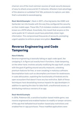 channel, one ofthe most common sources ofweak security because
of easyto attack unsecured Wi-Fi networks. Attackers took advantage
ofthe absence or outdated TLS/ SSL protocols to capture user data
that’s vulnerable to eavesdropping.
Real-World Example 1. Back in 2017, a few big banks like HSBC and
Santander ran into trouble with the waythey configured the security
on their mobile apps. These SSL/TLS mistakes created a vulnerability
known as a MITM attack. Essentially, this meant that anyone on the
same public Wi-Fi network could have potentially stolen login
information. This compromised thousands of accounts, prompting
urgent updates to enforce proper encryption. Read More
Reverse Engineering and Code
Tampering
HowItWorks
Reverse engineering is basicallytaking an app’s code apart, like
unzipping it, to figure out exactly how it functions. Code tampering,
on the other hand, involves actually modifying the app itself, usually
with the goal of getting around security measures, unlocking
premium features forfree, or even sneaking in malicious software.
Decompilation tools such as decompilers are known forweaknesses
in code obfuscation, exploiting the functionality ofAndroid and its
open ecosystem that doesn’t have anytoo restrictive. Both ofthese
techniques have devastating revenue impacts for app developers in
addition to opening the doorfor data theft, unauthorized access, or
distributing malicious versions of an app.
Real-World Example
In 2016, Pokémon GO, a sensitive location-based mobile game, was
reverse engineered and enabled hackers to modify ortamperversions
ofthe app that defeated local location-based play restrictions and
enabled free in-app purchases. These modified applications were
 