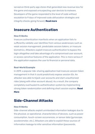 served on third-party app stores that generated new revenue loss for
the game and exposed unsuspecting user devices to malware.
Developers ofthe game responded to the level of code without
escalation to 9 days of improved code obfuscation strategies and
integrity checks going forward. Read more
InsecureAuthentication
HowItWorks
Insecure authentication manifests when an application fails to
sufficientlyvalidate user identities from various weaknesses such as
weak session management, predictable session tokens, or insecure
biometrics. Attackers exploit insecure authentication to bypass the
login altogether and take advantage of a compromised user account,
or access sensitive features ofthe application. This is more serious if
the application exposes the userto financial or personal data.
Real-World Example
In 2019, a popular ride-sharing application had insecure session token
management in that it could predictively expose session IDs. An
attackerwas able to hijack user accounts and start unauthorized
rides (along with other account abuse). As a result, the company
completely overhauled its authentication system by implementing
strong token randomization and defining short session expires. Read
More
Side-ChannelAttacks
HowItWorks
Side-channel attacks exploit unintended information leakages due to
the physical, or operational, characteristics of devices, such as power
consumption, touch-screen occurrences, or sensor data (gyroscope,
accelerometer, etc.). Attackers are able to exploit these sources of
information leakage to infer sensitive information (passwords,
 