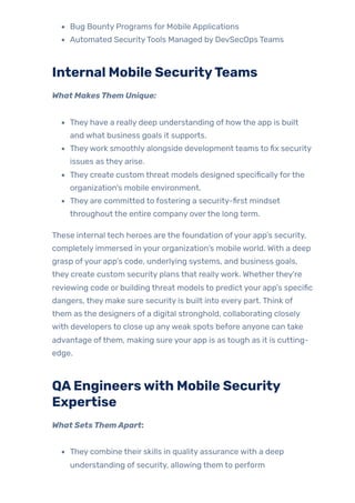 Bug Bounty Programs for Mobile Applications
Automated SecurityTools Managed by DevSecOps Teams
Internal Mobile SecurityTeams
What MakesThem Unique:
They have a really deep understanding of howthe app is built
and what business goals it supports.
Theywork smoothly alongside development teams to fix security
issues as they arise.
They create custom threat models designed specificallyforthe
organization’s mobile environment.
They are committed to fostering a security-first mindset
throughout the entire company overthe long term.
These internal tech heroes are the foundation ofyour app’s security,
completely immersed in your organization’s mobile world. With a deep
grasp ofyour app’s code, underlying systems, and business goals,
they create custom security plans that reallywork. Whetherthey’re
reviewing code or building threat models to predict your app’s specific
dangers, they make sure security is built into every part. Think of
them as the designers of a digital stronghold, collaborating closely
with developers to close up anyweak spots before anyone can take
advantage ofthem, making sure your app is as tough as it is cutting-
edge.
QAEngineerswith Mobile Security
Expertise
What SetsThemApart:
They combine their skills in quality assurance with a deep
understanding of security, allowing them to perform
 