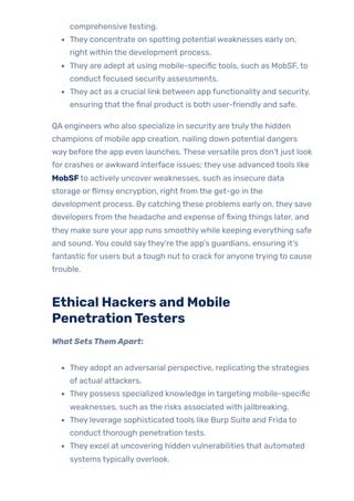 comprehensive testing.
They concentrate on spotting potential weaknesses early on,
right within the development process.
They are adept at using mobile-specific tools, such as MobSF, to
conduct focused security assessments.
They act as a crucial link between app functionality and security,
ensuring that the final product is both user-friendly and safe.
QA engineers who also specialize in security are trulythe hidden
champions of mobile app creation, nailing down potential dangers
way before the app even launches. These versatile pros don’t just look
for crashes or awkward interface issues; they use advanced tools like
MobSFto actively uncoverweaknesses, such as insecure data
storage orflimsy encryption, right from the get-go in the
development process. By catching these problems early on, they save
developers from the headache and expense offixing things later, and
they make sure your app runs smoothlywhile keeping everything safe
and sound. You could saythey’re the app’s guardians, ensuring it’s
fantastic for users but a tough nut to crack for anyone trying to cause
trouble.
Ethical Hackers and Mobile
PenetrationTesters
What SetsThemApart:
They adopt an adversarial perspective, replicating the strategies
of actual attackers.
They possess specialized knowledge in targeting mobile-specific
weaknesses, such as the risks associated with jailbreaking.
They leverage sophisticated tools like Burp Suite and Frida to
conduct thorough penetration tests.
They excel at uncovering hidden vulnerabilities that automated
systems typically overlook.
 