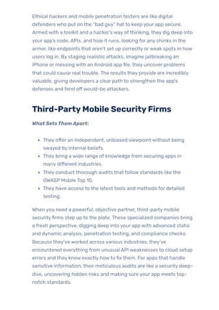 Ethical hackers and mobile penetration testers are like digital
defenders who put on the “bad guy” hat to keep your app secure.
Armed with a toolkit and a hacker’s way ofthinking, they dig deep into
your app’s code, APIs, and how it runs, looking for any chinks in the
armor, like endpoints that aren’t set up correctly orweak spots in how
users log in. By staging realistic attacks, imagine jailbreaking an
iPhone or messing with an Android app file, they uncover problems
that could cause real trouble. The results they provide are incredibly
valuable, giving developers a clear path to strengthen the app’s
defenses and fend offwould-be attackers.
Third-PartyMobile SecurityFirms
What SetsThemApart:
They offer an independent, unbiased viewpoint without being
swayed by internal beliefs.
They bring a wide range of knowledge from securing apps in
many different industries.
They conduct thorough audits that follow standards like the
OWASP Mobile Top 10.
They have access to the latest tools and methods for detailed
testing.
When you need a powerful, objective partner, third-party mobile
securityfirms step up to the plate. These specialized companies bring
a fresh perspective, digging deep into your app with advanced static
and dynamic analysis, penetration testing, and compliance checks.
Because they’ve worked across various industries, they’ve
encountered everything from unusual API weaknesses to cloud setup
errors and they know exactly howto fix them. For apps that handle
sensitive information, their meticulous audits are like a security deep-
dive, uncovering hidden risks and making sure your app meets top-
notch standards.
 