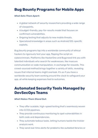 Bug BountyProgramsforMobileApps
What SetsThemApart:
A global network of security researchers providing a wide range
ofviewpoints.
A budget-friendly, pay-for-results model that focuses on
confirmed vulnerabilities.
Ongoing testing that adjusts to new mobile threats.
Specialized knowledge in areas such as Android/iOS-specific
exploits.
Bug bounty programs tap into a worldwide community of ethical
hackers to rigorouslytest your app, flipping the script on
cybercriminals. Platforms like HackerOne and Bugcrowd link you with
talented individuals who search forweaknesses, like insecure
communication or code manipulation, in exchange for rewards. This
crowd-sourced method brings together a variety of skills, revealing
issues that internal teams might overlook. It’s as ifyou have a
worldwide securityteam working around the clock to safeguard your
app, all while keeping expenses tied to outcomes.
Automated SecurityTools Managed by
DevSecOpsTeams
What MakesThem Stand Out:
They offer scalable, high-speed testing that’s seamlesslywoven
into CI/CD pipelines.
They provide continuous monitoring to spot vulnerabilities in
both code and dependencies.
They automate tedious tasks, letting humans tackle the trickier
analysis work.
They send real-time alerts for problems like outdated libraries or
 