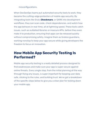 misconfigurations.
When DevSecOps teams put automated securitytools to work, they
become the cutting-edge protectors of mobile app security. By
integrating tools like Snyk, Checkmarx, or QARK into development
workflows, they can scan code, check dependencies, and watch how
the app behaves in real-time, all at lightning speed. These tools catch
issues, such as outdated libraries or insecure APIs, before they even
make it to production, ensuring that apps can be released quickly
without compromising safety. Imagine them as tireless guardians,
working nonstop to keep your app secure while giving developers the
freedom to focus on innovation.
HowMobileApp SecurityTesting Is
Performed?
Mobile app securitytesting is a really detailed process designed to
find weaknesses and make sure your app is super secure against
online threats. Every single step, from the initial planning all the way
through fixing any issues, is super important for keeping user data
safe, sticking to the rules, and building trust. We’ve got a breakdown
ofthe specific steps belowto give you a clear plan for locking down
your mobile app.
 