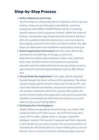 Step-by-Step Process
1. Define Objectives and Scope
The First step is to Clearly describe the objectives ofthis security
testing. it may include looking forvulnerabilities, ensuring
compliance with GDPR or OWASP Mobile Top 10, or checking
specific features such as payment systems. Define the scope of
testing , including the app components (like frontend, backend,
APIs etc.), platforms (like iOS, Android etc.), and environments
(like staging, production etc.) to be included in testing. This step
aligns all stakeholders and establishes expectations among all.
2. CollectApplication Information 60 In this step, identifythe
architecture and data flow ofthe app, as well as its
dependencies. Gather documentation, source code, and third-
party code. Identify sensitive data (username, password,
payment card information) to focus on during testing, as well as
app-critical functionality (authentication method, API calls) to
test.
3. Threat ModeltheApplication In this step, identify potential
threats through the attack surface ofthe application. The attack
surface includes points of entry; these may include an API, user
input, and network connections, and you will need to perform a
risk analysis of potential data theft, unauthorized access, etc.
Create a threat model ofthe application and use this to prioritize
identified vulnerabilities by likelihood and impact so you know
where to focus yourtesting efforts.
4. Setting UpYourTesting Space
Alright, before you go poking around for bugs, you need a little
playground that won’t blow up your real stuff. Seriously, don’t
mess with live data, nobodywants a “whoops, I wiped the
database” moment. Get yourself a separate spot that’s basically
a stunt double foryour actual system. Fire up some emulators or
simulators for iOS and Android, or, ifyou’re feeling fancy, use real
devices. Toss in a bunch ofversions and device types so you’re
 