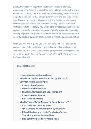 phase, from identifying attack vectors like insecure storage,
communication flaws, and code tampering. We will address the types
ofthe most common attacks, who should be testing, and the critical
steps to making security a critical pillar oftrust and adoption in your
app. There is no question, ifyou are building, testing or managing
mobile apps, you have a role in understanding these threats and
testing forthem. Hopefullyyou will be able to recognize, and test for,
problems specific to mobile, be aware of platform specific issues like
rooting or jail breaking, understand howto turn on hardware-backed
security, and are aware of best practice in reporting and remediation.
Once you finish this guide, you will be in a much better position to
protect users data, understand and follow industry best practices,
and have security checkpoints at every step in your development life
cycle turning mobile securityfrom an afterthought into a feature.
Let’s get started!
Table OfContent
Introduction to Mobile App Security
Why Mobile Application SecurityTesting Matters ?
Common Mobile Attack Types
Insecure Data Storage
Insecure Communication
Reverse Engineering and Code Tampering
Insecure Authentication
Side-Channel Attacks
Who Conducts Mobile Application SecurityTesting?
Internal Mobile SecurityTeams
QA Engineers with Mobile Security Expertise
Ethical Hackers and Mobile Penetration Testers
Third-Party Mobile Security Firms
Bug Bounty Programs for Mobile Apps
 