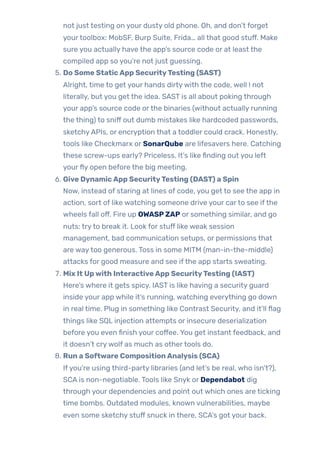not just testing on your dusty old phone. Oh, and don’t forget
yourtoolbox: MobSF, Burp Suite, Frida… all that good stuff. Make
sure you actually have the app’s source code or at least the
compiled app so you’re not just guessing.
5. Do Some StaticApp SecurityTesting (SAST)
Alright, time to get your hands dirtywith the code, well ! not
literally, but you get the idea. SAST is all about poking through
your app’s source code orthe binaries (without actually running
the thing) to sniff out dumb mistakes like hardcoded passwords,
sketchyAPIs, or encryption that a toddler could crack. Honestly,
tools like Checkmarx or SonarQube are lifesavers here. Catching
these screw-ups early? Priceless. It’s like finding out you left
yourfly open before the big meeting.
6. Give DynamicApp SecurityTesting (DAST) a Spin
Now, instead of staring at lines of code, you get to see the app in
action, sort of like watching someone drive your carto see ifthe
wheels fall off. Fire up OWASPZAP or something similar, and go
nuts: tryto break it. Look for stuff like weak session
management, bad communication setups, or permissions that
are waytoo generous. Toss in some MITM (man-in-the-middle)
attacks for good measure and see ifthe app starts sweating.
7. Mix It Upwith InteractiveApp SecurityTesting (IAST)
Here’s where it gets spicy. IAST is like having a security guard
inside your app while it’s running, watching everything go down
in real time. Plug in something like Contrast Security, and it’ll flag
things like SQL injection attempts or insecure deserialization
before you even finish your coffee. You get instant feedback, and
it doesn’t crywolf as much as othertools do.
8. Run a Software CompositionAnalysis (SCA)
Ifyou’re using third-party libraries (and let’s be real, who isn’t?),
SCA is non-negotiable. Tools like Snyk or Dependabot dig
through your dependencies and point out which ones are ticking
time bombs. Outdated modules, known vulnerabilities, maybe
even some sketchy stuff snuck in there, SCA’s got your back.
 