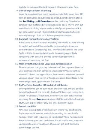 Update or swap out the junk before it blows up in yourface.
9. Don’t Forget Secret Scanning
You’d be surprised how many people accidentally push theirAPI
keys or passwords to public repos. Oops. Secret scanning tools
like TruffleHog or GitGuardian are like that nosyfriend who
catches your mistakes before anyone else does. They’ll sniff out
sensitive info hiding in your code or configs so you can yank it
out ortoss it in a vault (think AWS Secrets Manager) where it
actually belongs. Just do it, future you will thank you.
10. Conduct Manual PenetrationTesting
Have some ethical hackers simulating real-world attacks looking
to exploit vulnerabilities related to business logic, insecure
authentication, jailbreaking, etc… They could use tools like Burp
Suite or Frida to manipulate inputs, bypassing/potentially
tampering with controls or code to discover issues that
automated tools may not find.
11. MessWiththe Business Logic andAuthentication
Time to poke at the guts, tryto break stuff like payment flows or
user permissions. Can someone sneak into VIPfeatures they
shouldn’t? Push the login-OAuth, face unlock, whateverto see if
you can smash yourway in or hijack a session. Brute force it, try
weird edge cases, get creative. The usual.
12. Go Platform-Specific, iOS andAndroid Quirks
Every platform’s got its own flavor of screw-ups. On iOS, people
botch Keychain all the time. On Android? Intents get messy, fast.
Check for jailbreak/root hacks, see if secure boot actually does
anything. Fire up Drozer on Android, iOS Security Suite forApple
stuff… just dig forthose “only-on-this-platform” bugs.
13. SmashtheAPIs
APIs love leaking data or letting you in where you don’t belong.
Try broken auth, look for endpoints vomiting too much info,
hammerthem with requests, no rate limits? Yikes. Postman and
Burp Suite are your best buds here. Chuck malformed, messed-
up requests at every endpoint. Ifyou can get past the locks,
something’s busted.
 