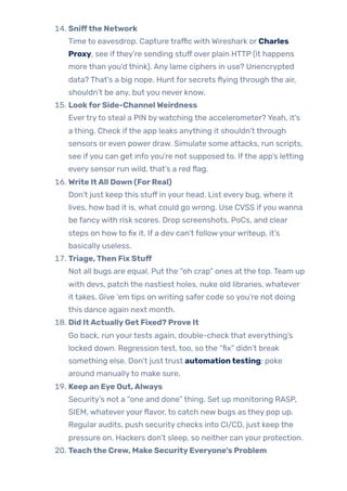 14. Sniffthe Network
Time to eavesdrop. Capture traffic with Wireshark or Charles
Proxy, see ifthey’re sending stuff over plain HTTP (it happens
more than you’d think). Any lame ciphers in use? Unencrypted
data? That’s a big nope. Hunt for secrets flying through the air,
shouldn’t be any, but you never know.
15. LookforSide-ChannelWeirdness
Evertryto steal a PIN bywatching the accelerometer? Yeah, it’s
a thing. Check ifthe app leaks anything it shouldn’t through
sensors or even power draw. Simulate some attacks, run scripts,
see ifyou can get info you’re not supposed to. Ifthe app’s letting
every sensor run wild, that’s a red flag.
16. Write ItAll Down (ForReal)
Don’t just keep this stuff in your head. List every bug, where it
lives, how bad it is, what could go wrong. Use CVSS ifyou wanna
be fancywith risk scores. Drop screenshots, PoCs, and clear
steps on howto fix it. If a dev can’t followyourwriteup, it’s
basically useless.
17. Triage,Then Fix Stuff
Not all bugs are equal. Put the “oh crap” ones at the top. Team up
with devs, patch the nastiest holes, nuke old libraries, whatever
it takes. Give ‘em tips on writing safer code so you’re not doing
this dance again next month.
18. Did ItActuallyGet Fixed? Prove It
Go back, run yourtests again, double-check that everything’s
locked down. Regression test, too, so the “fix” didn’t break
something else. Don’t just trust automationtesting; poke
around manuallyto make sure.
19. Keep an Eye Out,Always
Security’s not a “one and done” thing. Set up monitoring RASP,
SIEM, whateveryourflavor, to catch new bugs as they pop up.
Regular audits, push security checks into CI/CD, just keep the
pressure on. Hackers don’t sleep, so neither can your protection.
20. Teachthe Crew, Make SecurityEveryone’s Problem
 
