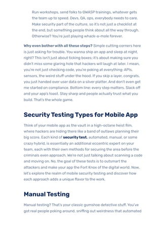 Run workshops, send folks to OWASPtrainings, whatever gets
the team up to speed. Devs, QA, ops, everybody needs to care.
Make security part ofthe culture, so it’s not just a checklist at
the end, but something people think about all the waythrough.
Otherwise? You’re just playing whack-a-mole forever.
Whyeven botherwith allthese steps? Simple cutting corners here
is just asking fortrouble. You wanna ship an app and sleep at night,
right? This isn’t just about ticking boxes; it’s about making sure you
didn’t miss some glaring hole that hackers will laugh at later. I mean,
you’re not just checking code, you’re poking at everything: APIs,
sensors, the weird stuff underthe hood. Ifyou skip a layer, congrats,
you just handed over user data on a silver platter. And don’t even get
me started on compliance. Bottom line: every step matters. Slack off
and your app’s toast. Stay sharp and people actuallytrust what you
build. That’s the whole game.
SecurityTestingTypesforMobileApp
Think ofyour mobile app as the vault in a high-octane heist film,
where hackers are hiding there like a band of outlaws planning their
big score. Each kind of securitytest, automated, manual, or some
crazy hybrid, is essentially an additional eccentric expert on your
team, each with their own methods for securing the area before the
criminals even approach. We’re not just talking about scanning a code
and moving on. No, the goal ofthese tests is to outsmart the
attackers and make your app the Fort Knox ofthe digital world. Now,
let’s explore the realm of mobile securitytesting and discover how
each approach adds a unique flavorto the work.
ManualTesting
Manual testing? That’s your classic gumshoe detective stuff. You’ve
got real people poking around, sniffing out weirdness that automated
 