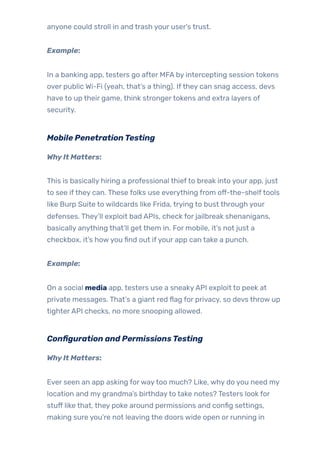 anyone could stroll in and trash your user’s trust.
Example:
In a banking app, testers go after MFA by intercepting session tokens
over public Wi-Fi (yeah, that’s a thing). Ifthey can snag access, devs
have to up their game, think strongertokens and extra layers of
security.
Mobile PenetrationTesting
WhyIt Matters:
This is basically hiring a professional thiefto break into your app, just
to see ifthey can. These folks use everything from off-the-shelftools
like Burp Suite to wildcards like Frida, trying to bust through your
defenses. They’ll exploit bad APIs, check for jailbreak shenanigans,
basically anything that’ll get them in. For mobile, it’s not just a
checkbox, it’s howyou find out ifyour app can take a punch.
Example:
On a social media app, testers use a sneakyAPI exploit to peek at
private messages. That’s a giant red flag for privacy, so devs throw up
tighterAPI checks, no more snooping allowed.
Configuration and PermissionsTesting
WhyIt Matters:
Ever seen an app asking forwaytoo much? Like, why do you need my
location and my grandma’s birthdayto take notes? Testers look for
stuff like that, they poke around permissions and config settings,
making sure you’re not leaving the doors wide open or running in
 