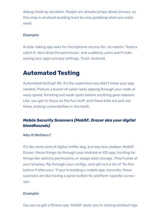 debug mode by accident. People are already jumpy about privacy, so
this step is all about building trust by only grabbing what you really
need.
Example:
A note-taking app asks for microphone access for…no reason. Testers
catch it, devs drop the permission, and suddenly users aren’t side-
eyeing your app’s privacy settings. Trust: restored.
AutomatedTesting
Automated testing? Oh, it’s the superhero you didn’t knowyour app
needed. Picture a bunch of cyber-bots zipping through your code at
warp speed, ferreting out weak spots before anything goes kaboom.
Like, you get to focus on the fun stuff, and these bots are just out
there, kicking vulnerabilities in the teeth.
Mobile SecurityScanners (MobSF, Drozerakayourdigital
bloodhounds)
WhyIt Matters?
It’s like some kind of digital sniffer dog, but way less slobber. MobSF,
Drozer, these things rip through yourAndroid or iOS app, hunting for
things like sketchy permissions or sloppy data storage. They’ll poke at
your binaries, flip through your configs, and spit out a list of “fix this
before it bites you.” Ifyou’re building a mobile app, honestly, these
scanners are like having a panic button for platform-specific screw-
ups.
Example:
Sayyou’ve got a fitness app. MobSF spots you’re storing workout logs
 