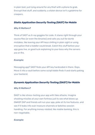 in plain text, just lying around for anythiefwith a phone to grab.
Encrypt that stuff, and suddenly, a stolen device isn’t a goldmine for
creepers.
StaticApplication SecurityTesting (SAST)forMobile
WhyIt Matters?
Think of SAST as X-ray goggles for code. It stares right through your
source files (or even the binaries) and calls you out for dumb
mistakes, like leaving yourAPI keys chilling in plain sight or using
encryption that a toddler could break. Catch this stuff before your
app goes live, or good luck explaining to your boss whythe servers
are on fire.
Example:
Messaging app? SASTfinds yourAPI key hardcoded in there. Oops.
Move it into a vault before some script kiddie finds it and starts poking
your backend.
DynamicApplication SecurityTesting (DAST)forMobile
WhyIt Matters?
DAST is like stress-testing your app with fake attacks. Imagine
shooting missiles at your own fortress just to see what blows up.
OWASP ZAP and friends will run your app, poke at its live features, and
see if it leaks info over insecure channels or botches session
handling. For anything money-related, like mobile banking, this is
non-negotiable.
Example:
 