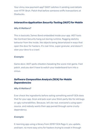 Your shiny new payment app? DAST catches it sending card details
over HTTP. Bruh. Patch that before someone sniffs transactions at
Starbucks.
InteractiveApplication SecurityTesting (IAST)forMobile
WhyIt Matters?
This is basically James Bond embedded inside your app. IASTtools
like Contrast Security hang out during runtime, flagging sketchy
behaviorfrom the inside, like objects being deserialized in ways that
open the doorfor hackers. It’s real-time, super granular, and doesn’t
slowyour devs to a crawl.
Example:
Game devs: IAST spots cheaters tweaking the score mid-game. Fast
patch, and you don’t have to watch your leaderboard turn into a
circus.
Software CompositionAnalysis (SCA)forMobile
Dependencies
WhyIt Matters?
Ever check the ingredients before eating something weird? SCA does
that foryour app. Snyk and pals scan yourthird-party libs for old bugs
or uglyvulnerabilities. Because, let’s be real, everyone’s using open-
source, and nobodywants their app pwned through some crusty
dependency.
Example:
E-learning app using a libraryfrom 2015? SCAflags it, you update,
and bam, no more easywins for hackers trying to sneak in through
 